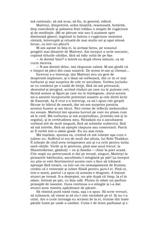 mă contrazic, să mă scuz, să fiu, în general, ridicol.
Maitreyi, dimpotrivă, arăta liniştită, resemnată, hotărîtă,
deşi cearcănele şi paloarea feţei trădau o noapte de rugăciune
şi de meditaţie. (Mi se păruse mie sau îi auzisem spre
dimineaţă glasul, îngînînd în balcon o rugăciune monoton
cîntată, întreruptă şi reluată de mai multe ori şi apoi stinsă
brusc, ca într-un plîns?)
M-am aşezat în faţa ei, la acelaşi birou, pe scaunul
pregătit mai dinainte de Maitreyi. Am început a scrie mecanic,
copiind titlurile cărţilor, fără să ridic ochii de pe fişe.
― Ai dormit bine? o întreb eu după cîteva minute, ca să
curm tăcerea.
― N-am dormit deloc, îmi răspunse calmă. M-am gîndit că
e timpul sâ pleci din casa noastră. De aceea te-am şi chemat...
Încercai s-o întrerup, dar Maitreyi avu un gest de
desperată implorare, şi o lăsai să vorbească, din ce în ce mai
turburat şi mai surprins de cele ce ascultam. Vorbea jucîndu-
se cu condeiul pe o coală de hîrţje, fără să mă privească,
desenînd şi ştergînd, scriind rînduri pe care nu le puteam ceti,
făcînd semne şi figuri pe care nu le înţelegeam. Jocul acesta
mi-a amintit începuturile prieteniei noastre şi cele dintîi lecţii
de franceză. Aş fi vrut s-o întrerup, ca să-i spun cîte greşeli
făcuse în biletul de aseară, dar mi-am surprins josnicia
acestui humor şi am tăcut. Nici vreme de reflecţii melancolice
nu aveam. Maitreyi îmi spunea lucruri pe care nu ştiam cum
să le cred. Mă turburau şi mă surprindeau, jicnindu-mă şi în
orgoliul, şi în certitudinea mea. Niciodată nu o ascultasem
vorbind atît de mult singură, fără să schimbe subiectul, fără
să mă întrebe, fără să aştepte răspuns sau comentarii. Parcă
ar fi vorbit într-o odaie goală. Eu nu mai eram.
Mă înşelam, spunea ea, crezînd că mă iubeşte aşa cum o
iubesc eu. Sufletul ei era de mult dat altuia, lui Robi Thakkur.
Îl iubeşte de cînd avea treisprezece ani şi i-a cetit pentru întîia
oară cărţile. Verile şi le petrecea, pînă mai anul trecut, la
Shantiniketan, găzduiţi ― ea şi familia ― chiar la poet acasă.
Cîte nopţi nu petrecuseră ei doi pe terasă, singuri, Maitreyi la
picioarele bătrînului, ascultîndu-l mîngîiată pe păr! La început
nu ştia ce este Sentimentul acesta care o face să trăiască
aproape fără trezire, ca într-un vis nemaipomenit de frumos;
credea că e veneraţie şi iubire filială pentru guru-l ei. Pînă ce,
într-o seară, poetul i-a spus că aceasta e dragoste. A leşinat
atunci pe terasă. S-a deşteptat, nu ştie după cît timp, la el în
odaie, întinsă pe pat, cu faţa udă. Plutea în odaie un parfum
proaspăt de iasomie. Gura continua s-o mîngîie şi i-a dat
atunci acea mantra, apărătoare de păcate.
Să rămînă pură toată viaţa, aşa i-a spus. Să scrie versuri,
să iubească, să viseze şi să nu-l uite niciodată pe el. Şi nu l-a
uitat. Are o cutie întreagă eu scrisori de la el, trimise din toate
părţile lumii pe unde a umblat. Cutia e de lemn parfumat şi i-
 
