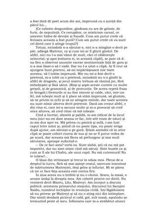 a fost dată de poet acum doi ani, împreună cu o şuviţă din
părul lui...
(Ce cabotin dezgustător, gîndeam eu ars de gelozie, de
furie, de neputinţă. Cs corupător, ce misticism carnal, ce
amestec hidos de devoţie şi fraudă. Cum am putut crede că
fecioara aceasta a fost pură? Cum am putut crede că eu sunt
cel dintîi care îi atinge trupul?)
Totuşi, niciodată n-a sărutat-o, nici n-a mîngîiat-o decît pe
păr, adăogă Maitreyi, ca şi cum mi-ar fi ghicit gîndul. De
altfel, nici nu l-a mai văzut de mult, căci el călătoreşte
neîncetat; şi apoi (ezitarea ei, în această clipă!), se pare că d-
na Sen a observat anumite excese sentimentale faţă de guru şi
n-a mai lăsat-o să-l vadă. Dar nu l-a uitat o clipă. Ar fi vrut să
ajungem buni prieteni, să-mi împărtăşească mie toate
acestea, să-l iubim împreună. Mie nu mi-a fost decît o
prietenă, m-a iubit ca o prietenă, niciodată nu s-a gîndit la
altfel de dragoste, şi jocul nostru trebuia să rămînă joc, fără
îmbrăţişări şi fără sărut. (Roşi şi şopti aceste cuvinte cu multe
greşeli, şi de gramatică, şi de pronunţie. De aceea repetă fraza
în bengali.) Gesturile ei au fost sincere şi calde, căci, într-un
fel, mă iubeşte mult şi îi place să stăm împreună, să glumim,
să ne privim în ochi şi să ne atingem mîinile, dar toate acestea
nu sunt nimic altceva decît prietenie. Dacă am crezut altfel, e
din vina ei, care mi-a ascuns multe şi m-a provocat să cred
orice altceva, să cred chiar că mă iubeşte.
Cînd a încetat, obosită şi palidă, m-am ridicat de la locul
meu (nici nu-mi dam seama ce fac, într-atît eram de năuc) şi
m-am dus spre ea. Mă privea cu panică şi milă, i-am luat
capul între mîini şi, ştiind că nu poate ţipa, nu poate striga
după ajutor, am sărutat-o pe gură. Ştiam amîndoi că în orice
clipă se poate coborî cineva de sus şi ne-ar fi putut vedea de
pe scară, dar aceasta mă făcea să prelungesc şi mai mult
sărutarea, aproape sufocînd-o.
― De ce faci asta? vorbi ea. Sunt slabă, ştii că nu mă pot
împotrivi, dar nu simt nimic cînd mă săruţi. Simt buzele ca şi
cum ar fi ale lui Chabù, ale unui copil. Nu mă cutremură! Nu
te iubesc!...
O lăsai din strînsoare şi trecui în odaia mea. Plecai de-a
dreptul la lucru, fără să mai aştept ceaiul, oarecum înseninat
de mărturisirea Maitreyiei, deşi gelos şi înfuriat. Mi se părea
că tot ce face faţa aceasta este contra firii.
În ziua aceea nu o întîlnii şi nu o căutai. Seara, la masă, o
aveam iarăşi la dreapta mea. Am coborît printre cei dintîi. Nu
veniseră decît Mantu, Lilu, Maitreyi. Am început a discuta
politică: arestarea primarului oraşului, discursul lui Sarojini
Naidu, numărul închişilor în revoluţia civilă. Îmi făgăduisem
să nu privesc pe Maitreyi şi să nu o ating nici din întîmplare.
Dar simţii deodată piciorul ei cald, gol, sub masă, aşezîndu-se
tremurînd peste al meu. Înfiorarea care m-a străbătut atunci
 