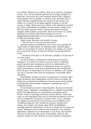 m-a trădat. Maitreyi şi-a ridicat, fără să se observe, marginea
sari-ei, şi eu mi-am plimbat piciorul de-a lungul pulpelor ei,
fără nici o încercare de a mă împotrivi farmecului, căldurii,
senzualităţii. Ea era palidă, cu buzele roşii, privindu-mă cu
ochii adînciţi, înspăimîntaţi, dar carnea ei mă chema, mă
îmbia, şi a trebuit să-mi înfig unghiile în piept ca să mă
trezesc o clipă. Observaseră şi ceilalţi, cred, pierderea noastră.
De-atunci. Îmbrăţişarea pulpelor pe sub masă a rămas una
din bucuriile noastre zilnice. Căci numai acolo îi puteam
mîngîia astfel pulpele, genunchii. Dacă aş fi atins-o cu mîna,
Maitreyi ar fi socotit încercarea aceasta un act de
dezgustătoare lubricitate şi s-ar fi îndoit numaidecît de
curăţenia simţirilor mele.
După masă, Maitreyi mă opreşte în prag.
― Vrei să vezi ce-am lucrat pînă acum?
Aprinse lumina în bibliotecă, dar, în loc să se apropie de
masa unde se aflau fişele, se îndreptă către cealaltă odaie,
unde nu era lampă. Se uită în dreapta şi în stînga, nu cumva
să o surprindă cineva, şi apoi îmi întinse braţul, gol pînă la
umăr.
― Încearcă orice poţi cu el, sărută-l, mîngîie-l; ai să vezi că
nu simt nimic...
Cu mult înainte, vorbiserăm o dată împreună despre
voluptate, şi îi spusei că cineva care ştie iubi cu adevărat
poate experimenta voluptatea oricît de neînsemnată ar fi
atingerea trupului celuilalt. Îi explicasem atunci că, pentru
mine, posesiunea e mult mai neînţeleasa şi mai complicată
decît se pare. E foarte greu să ai ceva cu adevărat, să-l capeţi
sau să-l cucereşti. Mai mult ne închipuim că posedăm decît
posedăm.
Banalităţile acestea, pe care i le spuneam în treacăt, sigur
fiind că altceva mai responsabil n-ar fi în stare să reţină, au
frămîntat-o îndeajuns pe Maitreyi. Încerca acum să-şi verifice
sentimentele prin această "voluptate" esenţială de care îi
vorbisem atunci.
Îi luai braţul şi-l privii o clipă fascinat. Nu mai era braţ de
femeie acela. Căpătase o transparenţă şi o căldură autonomă,
parcă întreaga pasiune se concentrase sub pielea aceea
brună, mată, şi întreaga voinţă de victorie alături. Trăia prin
sine; nu mai aparţinea fetei care îl întinsese pe jăratec ca să-şi
încerce dragostea. Îl ţineam în mîinile mele ca pe o ofrandă
vie, zăpăcit eu însumi de intensitatea cu care palpita şi de
ciudăţenia faptului care trebuia să urmeze. Începui să-l
strîng, să-l mîngîi, să-l sărut, sigur fiind că îmbrăţişez
întreaga făptură a Maitreyiei, că pe ea o mîngîi, de ea toată mă
bucur. Simţeam cum se pleacă sub voluptate, cum cedează
agonizînd, simţeam că se deşteaptă la o zi nouă, căci printre
săruturi îi observam faţa mereu mai palidă, ochii tot mai
aprinşi, voinţa tot mai rătăcită. În acea chemare a dragostei
 