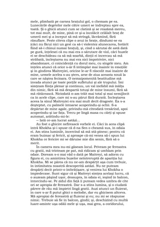 mele, plimbată pe carnea braţului gol, o chemam pe ea.
Lunecările degetelor mele către umeri se îndreptau spre ea,
toată. Şi o ghicii atunci cum se clatină şi se reazămă mereu,
tot mai mult, de mine, pînă ce şi-a încolăcit celălalt braţ de
umerii mei şi a început să mă strîngă, lăcrămînd, fără
răsuflare. Peste cîteva clipe o avui în braţe, dîndumi-se ea
(căci nu făcui nici un gest ca să-i violentez alunecarea, hotărît
fiind să-i chinui numai braţul), şi, cînd o sărutai de astă dată
pe gură, înţelesei că nu mai era o sărutare de viol, căci buzele
ei se deschideau ca să mă soarbă, dinţii ei încercau să mă
străbată, încleştarea nu mai era nici împotrivire, nici
abandonare, ci coincidenţă cu dorul meu, cu sîngele meu. Am
înţeles atunci că orice s-âr fi întîmplat mai înainte în emoţiile
şi în gîndirea Maitreyiei, oricine le-ar fi răscolit mai înainte de
mine, urmele acelea s-au şters, arse de ziua aceasta nouă la
care se năştea fecioara. O nemaipomenită beatitudine mă
invada atunci pe toate porţile sufletului şî ale trupului. Îmi
simţeam fiinţa plenar şi continuu, un val inefabil mă înălţa
din nimic, fără să mă despartă totuşi de mine însumi, fără să
mă rătăcească. Niciodată n-am trăit mai total şi mai nemijlocit
ca în acele clipe, care mi s-au părut fără durată. Încleştarea
aceea la sînul Maitreyiei era mai mult decît dragoste. Ea s-a
deşteptat, cu palmele întoarse acoperindu-şi ochii. S-a
depărtat de mine agale, privindu-mă cîteodată tresărind, apoi
acoperindu-şi iar faţa. Trecu pe lîngă masa cu cărţi şi spuse
automat, arătîndu-mi-le:
― Iată ce-am lucrat astăzi...
Au fost o ghicire nefirească vorbele ei. Căci în acea clipă
intră Khokha şi-i spuse că d-na Sen o cheamă sus, în odaia
ei. Am stins luminile, încercînd să mă stă-pînesc; pentru că
eram buimac şi fericit, şi aproape că-mi venea să-i spun lui
Khokha ce fericire mi se dăruise mie din senin, fără să o
merit.
În camera mea nu-mi găseam locul. Priveam pe fereastra
cu gratii, mă trînteam pe pat, mă ridicam şi umblam prin
odaie. Doream s-o mai văd o dată pe Maitreyi, să adorm cu
figura ei, cu amintirea buzelor neîntreruptă de apariţia lui
Khokha. Mi se părea că nu ne-am despărţit aşa cum trebuie,
în intimitatea noastră descoperită astăzi. Nu ne puteam
despărţi decît printr-o îmbrăţişare, şi venirea lui Khokha o
împiedecase. Sunt sigur că şi Maitreyi simţea acelaşi lucru, că
o auzeam păşind uşor, deasupra, în odaia ei, ieşind în balcon,
întorcîndu-se. Pe zidul din faţă îi puteam vedea umbra de cîte
ori se apropia de fereastră. Dar s-a stins lumina, şi o ciudată
părere de rău mă împietri lîngă gratii. Auzi atunci un fluierat,
în care s-ar fi putut ghici o melodie, dar eu ghicisem altceva.
Mă apropiai de fereastră şi fluierai şi eu; nu mi se răspunse
nimic. Trebuie să fie în balcon, gîndii; şi, deschizînd cu multă
luare-aminte uşa odăii mele şi uşa, mai grea, a coridorului,
 