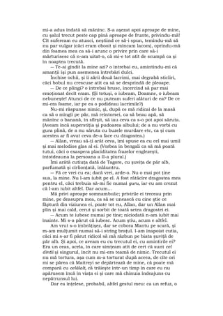 mi-a adus îndată să mănînc. S-a aşezat apoi aproape de mine,
cu şalul trecut peste cap pînă aproape de frunte, privindu-mă!
Cît sufeream eu atunci, neştiind ce să-i spun, temîndu-mă să
nu par vulgar (căci eram obosit şi mîncam lacom), oprindu-mă
din foamea mea ca să-i arunc o privire prin care să-i
mărturisesc că n-am uitat-o, că mi-e tot atît de scumpă ca şi
în noaptea trecută.
― Te-ai gîndit la mine azi? o întrebai eu, amintindu-mi că
amanţii îşi pun asemenea întrebări dulci.
Închise ochii, şi îi zării două lacrimi, mai degrabă sticliri,
căci bobul nu crescuse atît ca să se desprindă de pleoape.
― De ce plîngi? o întrebai brusc, încercînd să par mai
emoţionat decît eram. (Şi totuşi, o iubeam, Doamne, o iubeam
nebuneşte! Atunci de ce nu puteam suferi alături de ea? De ce
mi-era foame, iar pe ea o podideau lacrimile?)
Nu-mi răspunse nimic, şi, după ce mă ridicai de la masă
ca să o mîngîi pe păr, mă reîntorsei, ca să beau apă, să
mănînc o banană, în sfîrşit, să iau ceva ca s-o pot apoi săruta.
(Aveam încă superstiţia şi pudoarea albului; de a nu vorbi cu
gura plină, de a nu săruta cu buzele murdare etc, ca şi cum
acestea ar fi avut ceva de-a face cu dragostea.)
― Allan, vreau să-ţi arăt ceva, îmi spuse ea cu cel mai umil
şi mai melodios glas al ei. (Vorbea în bengali ca să mă poată
tutui, căci o exaspera placiditatea frazelor englezeşti,
întotdeauna la persoana a II-a plural.)
Îmi arătă cutiuţa dată de Tagore, cu şuviţa de păr alb,
parfumată şi cîrlionţată, înlăuntru.
― Fă ce vrei cu ea; dacă vrei, arde-o. Nu o mai pot ţine
sus, la mine. Nu l-am iubit pe el. A fost rătăcire dragostea mea
pentru el, căci trebuia să-mi fie numai guru, iar eu am crezut
că l-am iubit altfel. Dar acum...
Mă privi aproape somnambulic; privirile ei treceau prin
mine, pe deasupra mea, ca să se unească cu cine ştie ce
făptură din viziunea ei, poate tot eu, Allan, dar un Allan mai
plin şi mai cald, cerut şi sorbit de toată setea dragostei ei.
― Acum te iubesc numai pe tine; niciodată n-am iubit mai
înainte. Mi s-a părut că iubesc. Acum ştiu, acum e altfel.
Am vrut s-o îmbrăţişez, dar se cobora Mantu pe scară, şi
m-am mulţumit numai să-i strîng braţul. I-am înapoiat cutia,
căci mi s-ar fi părut ridicol să mă răzbun pe biata şuviţă de
păr alb. Şi apoi, ce aveam eu cu trecutul ei, cu amintirile ei?
Era un ceas, acela, în care simţeam atît de cert că sunt cel
dintîi şi singurul, încît nu mi-era teamă de nimic. Trecutul ei
nu mă tortura, aşa cum m-a torturat după aceea, de cîte ori
mi se părea că Maitreyi se depărtează de mine, că poate mă
compară cu celălalt, că trăieşte într-un timp în care eu nu
apărusem încă în viaţa ei şi care mă chinuia îndeajuns cu
nepătrunsul lui.
Dar ea înţelese, probabil, altfel gestul meu: ca un refuz, o
 
