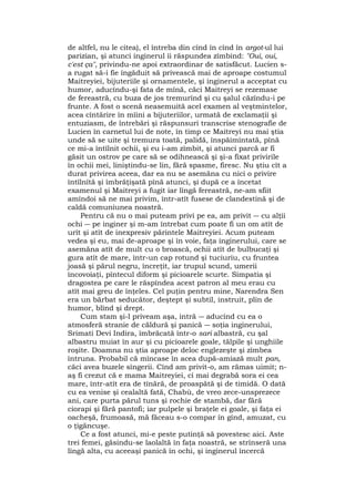 de altfel, nu le citea), el întreba din cînd în cînd în argot-ul lui
parizian, şi atunci inginerul îi răspundea zîmbind: "Oui, oui,
c'est ça", privindu-ne apoi extraordinar de satisfăcut. Lucien s-
a rugat să-i fie îngăduit să privească mai de aproape costumul
Maitreyiei, bijuteriile şi ornamentele, şi inginerul a acceptat cu
humor, aducîndu-şi fata de mînă, căci Maitreyi se rezemase
de fereastră, cu buza de jos tremurînd şi cu şalul căzîndu-i pe
frunte. A fost o scenă neasemuită acel examen al veştmintelor,
acea cîntărire în mîini a bijuteriilor, urmată de exclamaţii şi
entuziasm, de întrebări şi răspunsuri transcrise stenografie de
Lucien în carnetul lui de note, în timp ce Maitreyi nu mai ştia
unde să se uite şi tremura toată, palidă, înspăimîntată, pînă
ce mi-a întîlnit ochii, şi eu i-am zîmbit, şi atunci parcă ar fi
găsit un ostrov pe care să se odihnească şi şi-a fixat privirile
în ochii mei, liniştindu-se lin, fără spasme, firesc. Nu ştiu cît a
durat privirea aceea, dar ea nu se asemăna cu nici o privire
întîlnîtă şi îmbrăţişată pînă atunci, şi după ce a încetat
examenul şi Maitreyi a fugit iar lîngă fereastră, ne-am sfiit
amîndoi să ne mai privim, într-atît fusese de clandestină şi de
caldă comuniunea noastră.
Pentru că nu o mai puteam privi pe ea, am privit ― cu alţii
ochi ― pe inginer şi m-am întrebat cum poate fi un om atît de
urît şi atît de inexpresiv părintele Maitreyiei. Acum puteam
vedea şi eu, mai de-aproape şi în voie, faţa inginerului, care se
asemăna atît de mult cu o broască, ochii atît de bulbucaţi şi
gura atît de mare, într-un cap rotund şi tuciuriu, cu fruntea
joasă şi părul negru, încreţit, iar trupul scund, umerii
încovoiaţi, pîntecul diform şi picioarele scurte. Simpatia şi
dragostea pe care le răspîndea acest patron al meu erau cu
atît mai greu de înţeles. Cel puţin pentru mine, Narendra Sen
era un bărbat seducător, deştept şi subtil, instruit, plin de
humor, blînd şi drept.
Cum stam şi-l priveam aşa, intră ― aducînd cu ea o
atmosferă stranie de căldură şi panică ― soţia inginerului,
Srimati Devi Indira, îmbrăcată într-o sari albastră, cu şal
albastru muiat în aur şi cu picioarele goale, tălpile şi unghiile
roşite. Doamna nu ştia aproape deloc englezeşte şi zîmbea
întruna. Probabil că mîncase în acea după-amiază mult pan,
căci avea buzele sîngerii. Cînd am privit-o, am rămas uimit; n-
aş fi crezut că e mama Maitreyiei, ci mai degrabă sora ei cea
mare, într-atît era de tînără, de proaspătă şi de timidă. O dată
cu ea venise şi cealaltă fată, Chabù, de vreo zece-unsprezece
ani, care purta părul tuns şi rochie de stambă, dar fără
ciorapi şi fără pantofi; iar pulpele şi braţele ei goale, şi faţa ei
oacheşă, frumoasă, mă făceau s-o compar în gînd, amuzat, cu
o ţigăncuşe.
Ce a fost atunci, mi-e peste putinţă să povestesc aici. Aste
trei femei, găsindu-se laolaltă în faţa noastră, se strînseră una
lîngă alta, cu aceeaşi panică în ochi, şi inginerul încercă
 