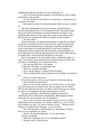indiferenţă faţă de sacrificiul ei, de nuditatea ei.
― Nu vrei să iei şuviţa aceasta? mă întrebă ea încă o dată,
nevenindu-i să creadă.
― Ce vrei să fac cu ea? Arde-o tu mai bine, îi răspunsei cît
se poate mai cald.
― Dar pentru mine nu mai preţuieşte nimic acum, se miră
ea.
Nu prea înţelegeam şi am luat şuviţa, împachetînd-o
frumos şi punîndu-mi-o în buzunarul vestei. Am plecat apoi
să-mi iau baia şi fluieram cu atîta bunăvoie în timp ce-mi
zvîrleam apa rece pe trup, încît Lilu, care trecea prin curte,
îmi ciocăni în peretele de tablă al cabinei şi mă întrebă:
― Ai visat urît?
Gluma aceasta, în aparenţă insipidă, se lega de un foarte
serios joc al nostru din luna trecută, prin care eu încercam
să-mi ascund melancolia şi neliniştea ("problema Maitreyi",
cum o numeam în jurnal) spunînd că am avut coşmare.
Amintirea acelor timpuri de incertitudine şi agonie făcea şi
mai viguroase bucuria şi siguranţa mea de acum. Mă întorsei
în odaia mea, tremurînd de voluptate şi victorie.
Nici n-am apucat să mă îmbrac bine, şi Maitreyi bătu la
uşă. Cum intră, trase perdeaua în urma ei (uşa ar fi fost mai
riscant s-o închidă) şi mi se zvîrli în braţe.
― Nu mai pot fără tine, îmi spuse.
O sărutai. Se zbătu şi fugi lîngă uşă.
― Oare nu e păcat? întrebă.
― De ce să fie păcat? o liniştit Noi ne iubim,
― Dar ne iubim fără ştirea mamei şi a lui babà, se tremură
ea.
― Într-o zi o să le spunem.
Se uită la mine ca şi cum aş fi rostit o vorbă de nebun.
― Nu se poate să spui asta!
― Într-o zi va trebui, repet eu. Va trebui să te cer de soţie.
Am să le spun că ne iubim, şi d. Sen nu poate să ne refuze.
Ştii cît de mult ţine la mine, ai văzut cum el însuşi m-a adus
în casă, m-a îndemnat să mă împrietenesc cu tine.
Nu mai continuai, căci Maitreyi dădea semne de o
suferinţă şi de o turburare neaşteptată. Mă apropiai iarăşi,
încercai să o iau în braţe, dar se împotrivi.
― Tu nu ştii un lucru, îmi spuse. Nu ştii că noi te iubim
altfel (ezită şi se corectă), ei te iubesc altfel, şi eu ar fi trebuit
să te iubesc tot aşa, nu cum te iubesc acum... Trebuia să te
iubesc tot timpul ca la început, ca pe un frate...
― Nu vorbi prostii, o întrerupsei eu, sărutîndu-i braţul.
Nici ei nu se gîndeau la "frate".
― Ba da, se răzvrăti Maitreyi. Tu nu ştii nimic...
Începu să plîngă.
― Doamne, Doamne, de ce s-a întîmplat astfel?
― Îţi pare rău? o întrebai eu.
 