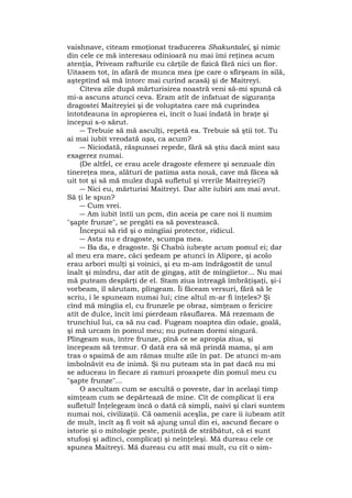 vaishnave, citeam emoţionat traducerea Shakuntalei, şi nimic
din cele ce mă interesau odinioară nu mai îmi reţinea acum
atenţia, Priveam rafturile cu cărţile de fizică fără nici un fior.
Uitasem tot, în afară de munca mea (pe care o sfîrşeam în silă,
aşteptînd să mă întorc mai curînd acasă) şi de Maitreyi.
Cîteva zile după mărturisirea noastră veni să-mi spună că
mi-a ascuns atunci ceva. Eram atît de infatuat de siguranţa
dragostei Maitreyiei şi de voluptatea care mă cuprindea
întotdeauna în apropierea ei, încît o luai îndată în braţe şi
începui s-o sărut.
― Trebuie să mă asculţi, repetă ea. Trebuie să ştii tot. Tu
ai mai iubit vreodată aşa, ca acum?
― Niciodată, răspunsei repede, fără să ştiu dacă mint sau
exagerez numai.
(De altfel, ce erau acele dragoste efemere şi senzuale din
tinereţea mea, alături de patima asta nouă, cave mă făcea să
uit tot şi să mă mulez după sufletul şi vrerile Maitreyiei?)
― Nici eu, mărturisi Maitreyi. Dar alte iubiri am mai avut.
Să ţi le spun?
― Cum vrei.
― Am iubit întîi un pcm, din aceia pe care noi îi numim
"şapte frunze", se pregăti ea să povestească.
Începui să rid şi o mîngîiai protector, ridicul.
― Asta nu e dragoste, scumpa mea.
― Ba da, e dragoste. Şi Chabù iubeşte acum pomul ei; dar
al meu era mare, căci şedeam pe atunci în Alipore, şi acolo
erau arbori mulţi şi voinici, şi eu m-am îndrăgostit de unul
înalt şi mîndru, dar atît de gingaş, atît de mîngîietor... Nu mai
mă puteam despărţi de el. Stam ziua întreagă îmbrăţişaţi, şi-i
vorbeam, îl sărutam, plîngeam. Îi făceam versuri, fără să le
scriu, i le spuneam numai lui; cine altul m-ar fi înţeles? Şi
cînd mă mîngîia el, cu frunzele pe obraz, simţeam o fericire
atît de dulce, încît îmi pierdeam răsuflarea. Mă rezemam de
trunchiul lui, ca să nu cad. Fugeam noaptea din odaie, goală,
şi mă urcam în pomul meu; nu puteam dormi singură.
Plîngeam sus, între frunze, pînă ce se apropia ziua, şi
începeam să tremur. O dată era să mă prindă mama, şi am
tras o spaimă de am rămas multe zile în pat. De atunci m-am
îmbolnăvit eu de inimă. Şi nu puteam sta în pat dacă nu mi
se aduceau în fiecare zi ramuri proaspete din pomul meu cu
"şapte frunze"...
O ascultam cum se ascultă o poveste, dar în acelaşi timp
simţeam cum se depărtează de mine. Cît de complicat îi era
sufletul! Înţelegeam încă o dată că simpli, naivi şi clari suntem
numai noi, civilizaţii. Că oamenii aceşlia, pe care îi iubeam atît
de mult, încît aş fi voit să ajung unul din ei, ascund fiecare o
istorie şi o mitologie peste, putinţă de străbătut, că ei sunt
stufoşi şi adînci, complicaţi şi neînţeleşi. Mă dureau cele ce
spunea Maitreyi. Mă dureau cu atît mai mult, cu cît o sim-
 