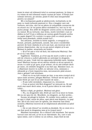 ţeam în stare să iubească totul cu aceeaşi pasiune, în timp ce
eu voiam să mă iubească veşnic numai pe mine. O fiinţă care
iubeşte întruna, pe oricine; poate fi chin mai insuportabil
pentru un amant?
Mi-o închipuiam goală şi adolescentă, încleştîndu-se de
pom cu toată nebunia pasiunii ei. Era o imagine care mă
turbura, mă irita, căci mi se părea că voluptăţile cunoscute de
ea atunci nu i le voi putea dărui niciodată eu, nici nu le voi
putea şterge. Era altfel de dragoste unirea aceea cu frunzele şi
cu ramul. M-au torturat, mai tîrziu, multe întrebări: cum se
dădea ea lui? Cum o înfiorau pe carnea goală frunzele acelea
cu şapte degete? Ce cuvinte i-a spus cînd s-a simţit pentru
întîia oară posedată, robită numai lui?...
Îmi adusese, învelită în hîrtie argintie, o crenguţă cu
frunze, presată, parfumată, uscată. Am avut o nestăvilită
pornire de furie văzîndu-le şi le-am luat, am încercat să le
privesc dispreţuitor, dar nu m-am putut stăpîni şi le-am
fărîmat în palme, muşcîndu-mi buzele.
― Şi el tot aşa a vrut să facă, îmi mărturisi Maitreyi. Dar
pe el nu l-am lăsat...
Îngălbenii. Vasăzică, şi el tot aşa de mult a iubit-o şi tot
atît de crîncen a suferit ghicindu-se anticipat în dragoste,
printr-un pom. Unde îmi era siguranţa întîietăţii mele, liniştea
mea? Maitreyi începu să-mi sărute mîinile şi să-mi spună că
acum i-a uitat şi pe guru, şi pe arbore, că nu mă iubeşte decît
pe mine, că celelalte dragoste n-au fost aşa. Rămăsei mut, cu
o sfîşietoare durere în suflet; se năruise ceva, simţeam o
sfîrşeală şi o furie împotriva mea, necunoscute pînă atunci.
Asta e gelozie? mă întrebam.
― Dacă nu te-aş iubi numai pe tine, n-aş avea curajul să-ţi
spun toate acestea, plîngea Maitreyi. Trebuie să-mi spui şi tu
toate fetele pe care le-ai iubit înainte de mine...
― N-am iubit niciodată, răspunsei eu, întunecat.
― Cum ai putut trăi fărâ dragoste? se minună ea. Şi eşti
mult mai mare decît mine, te-ai fi putut dărui în voie atîtor
iubiri...
Ezitai o clipă, pe gînduri. Maitreyi mă ghici.
― Nu, nu dragostele tale, fetele pe care le-ai ţinut în braţe.
Să nu-mi spui de ele. Murdărie, nu dragoste, au fost acelea...
Începu să pîîngă în hohote. Pe coridor trecu şoferul, care
se opri o clipă, mirat de plîns, apoi plecă mai departe, cu paşi
lini. (Şi el era unul care ne spiona, am observat mai tîrziu
aceasta.) Maitreyi încercă să se stăpînească adunîndu-şi şalul
la gură.
― De ce mă chinui? se revoltă ea deodată. De ce crezi că n-
am fost pură în dragostea mea şi în trupul meu?
Rămăsei încremenit. Eu o chinui? mă întrebam. Îmi spune
lucruri care mă ard, şi tot ea se răzvrăteşte. Eu, care n-am
spus nimic, care o iubesc ca un nebun, nepu-tînd să mă
 
