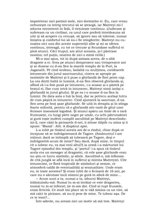 împotrivesc nici patimii mele, nici dorinţelor ei. Eu, care vreau
nebuneşte ca întreg trecutul să se şteargă, iar Maitreyi mi-l
aducea necontenit în faţă, îl vieţuieşte continuu. (Judecam şi
sufeream ca un civilizat, ca unul care preferă întotdeauna să
uite şi să acopere cu cenuşă, să ignore sau să tolereze, numai
liniştea şi confortul lui să nu-i fie stingherite. Maitreyi nu cu-
noştea nici una din aceste superstiţii albe şi mi se oferea
continuu, întreagă, cu tot ce trecuse şi fecundase sufletul ei
pînă atunci. Căci trupul, am ştiut aceasta, şi-l păstrase
neatins; cel puţin, neatins de nici o mînă virilă.)
Mi-a mai spus, tot în după-amiaza aceea, de o altă
dragoste a ei. Avea pe atunci doisprezece sau treisprezece ani
şi se dusese cu d-na Sen la marele templu de la Puri, la
Jaganath. Pe cînd ocoleau, laolaltă cu mulţimea, coridoarele
întunecate din jurul sanctuarului, cineva se apropie pe
nesimţite de Maitreyi şi îi puse o ghirlandă de flori peste cap.
La cea dintîi haltă în lumină, d-na Sen observă ghirlanda şi,
aflînd că i-a fost pusă pe întunerec, i-o scoase şi o păstră pe
braţul ei, Dar cum intră în întunerec, Maitreyi simţi iarăşi o
ghirlandă în jurul gîtului. Şi pe ea i-o scoase d-na Sen la
lumini. De data asta o luă la braţ, dar se petrecu acelaşi lutru
de cum păşiră în întunerec. Cînd ajunseră la sanctuar, d-na
Sen avea pe braţ şase ghirlande. Se uită în dreapta şi în stînga
foarte mîhnită, pentru că o ghirlandă atîr-nată de gîtul unei
fecioare înseamnă logodnă. Şi atunci apăru un tînăr de o rară
frumuseţe, cu lungi plete negre pe umăr, cu ochi pătrunzători
şi gură roşie (suferii cumplit ascultînd pe Maitreyi descriindu-
mi-l), care căzii la picioarele d-nei, îi atinse tălpile cu mîna şi îi
spuse: "Mamă". Atît. A dispărut apoi.
L-a iubit pe tînărul acesta ani de-a rîndul, chiar după ce
începuse să se îndrăgostească de Tagore. (Amănuntul l-am
reţinut; dacă se întîmplă să iubească pe Tagore, deşi e
îndrăgostită acum de mine? Sau dacă, după mine, în timpul
cît o iubesc eu, va mai veni altul?) ia urmă i-a mărturisit lui
Tagore episodul din templu, şi "poetul" i-a spus că tînărul
acela era un mesager al dragostei, că cele şase ghirlande erau
nu ştiu ce lucru simbolic, şi altele. Ascultînd-o, mă înfioram
de cîtă junglă se află încă în sufletul şi mintea Maitreyiei. Cîte
întunecimi, ce floră tropicală de simboluri şi semne, ce
atmosferă caldă de eventualităţi şi senzualitate. Unde eram
eu, în toate acestea? Şi eram iubit de o fecioară de 16 ani, pe
care nu o sărutase încă nimeni pe gură în afară de mine...
― Acum sunt a ta, numai a ta, izbucni Maitreyi,
înlănţuindu-mă. Numai tu m-ai învăţat ce este dragostea,
numai tu m-ai înfiorat; ţie m-am dat. Cînd ai rupt frunzele,
eram fericită. Ce mult îmi place să te văd mînios ca un vînt, să
mă calci în picioare, să nu-ţi pese de mine. Te iubesc aşa. De
ce te temi?...
Într-adevăr, nu aveam nici un motiv să mă tem. Maitreyi
 