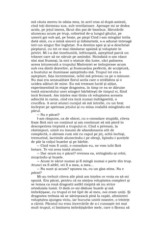 mă căuta mereu în odaia mea, în acel ceas al după-amiezii,
cînd toţi dormeau sus, sub ventilatoare. Aproape mi se dedea
acolo, pe jeţul imens, făcut din pai de bambus. Sărutările
alunecau acum pe trup, coborînd de-a lungul gîtului, pe
umerii goi sub şal, pe braţe, pe piepi Cînd i-am mîngîiat întîia
dată sînii, cu o mînă sinceri şi înfometată, s-a adunat întreagă
într-un singur fior îngheţat. S-a destins apoi şi şi-a descheiat
pieptarul, cu tot ce mai rămăsese spaimă şi voluptate în
priviri. Mi i-a dat înnebunită, înfricoşată, aşteptînd parcă un
trăsnet care să ne năruie pe amîndoi. Niciodată n-am văzut
sîni mai frumoşi, la nici o statuie din lume, căci paloarea
aceea întunecată a trupului Maitreyiei se îmbujorase acum
sub cea dintîi dezvelire, şi frumuseţea perfectă, de sculptură,
a bustului se iluminase aşteptîndu-mă. Trupul tot era o
aşteptare, faţa încremenise, ochii mă priveau ca pe o minune.
Nu mai era senzualitate fiorul acela care o străbătea şi o
ucidea alături de mine. Eu mă trezeam lucid şi aţîţat,
experimentînd în etape dragostea, în timp ce ea se dăruise
toată miracolului unei atingeri bărbăteşti de timpul ei, fiind
încă fecioară. Am înţeles mai tîrziu că voluptatea aceasta
adîncită în carne, cînd era încă numai îndrăgostită, o
crucifica. A avut atunci curajul să mă întrebe, cu un braţ
încleştat pe speteaza jeţului şi cu mîna cealaltă mîngîindu-mi
părul.
― Nu e păcat?
I-am răspuns, ca de obicei, cu o consolare stupidă, cîteva
fraze fără nici un conţinut şi am continuat să mă pierd în
descoperirea treptată a trupului ei. Cînd o priveam, la
răstimpuri, uimit eu însumi de abandonarea atît de
complectă, o zăream cum stă cu capul pe jeţ, ochii închişi,
tremurînd, lacrimile alunecîndu-i pe obraji, lipindu-i şuviţele
de păr la colţul buzelor şi pe bărbie.
― Cînd vom fi uniţi, o consolam eu, ne vom iubi fără
hotare. Te voi avea toată atunci.
― Dar acum nu e păcat? revenea ea, strîngîndu-şi cehii,
muşcîndu-şi buzele.
― Acum te sărut numai şi-fi mîngîi numai o parte din trup.
Atunci va fi altfel, vei fi a mea, a mea...
― Nu sunt şi acum? spunea ea, cu un glas stins. Nu e
păcat?
Mi-au trebuit cîteva zile pînă am înţeles ce vroia ea să-mi
spună. Era păcat, pentru că ea simţea voluptatea complect şi
se temea ca rouă dragostii astfel risipită să nu strice
orînduiala lumii. O dată ce-mi dăduse buzele şi mă
îmbrăţişase, cu trupul ei tot lipit de al meu, noi eram uniţi. Şi
dragostea trebuia să se săvîrşească pînă la capăt, altminteri
voluptatea ajungea viciu, iar bucuria unirii noastre, o tristeţe
a cărnii. Păcatul nu erau încercările de a-i cunoaşte tot mai
mult trupul, ci limitarea îmbrăţişărilor mele, care o făceau să
 