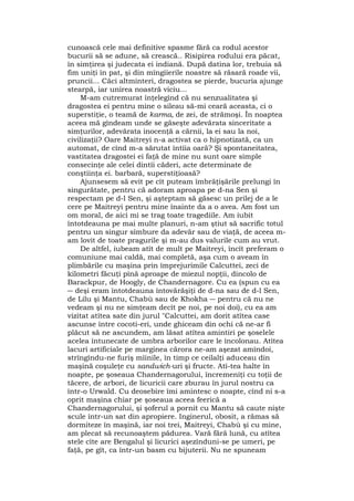 cunoască cele mai definitive spasme fără ca rodul acestor
bucurii să se adune, să crească.. Risipirea rodului era păcat,
în simţirea şi judecata ei indiană. După datina lor, trebuia să
fim uniţi în pat, şi din mîngîierile noastre să răsară roade vii,
pruncii... Căci altminteri, dragostea se pierde, bucuria ajunge
stearpă, iar unirea noastră viciu...
M-am cutremurat înţelegînd că nu senzualitatea şi
dragostea ei pentru mine o sileau să-mi ceară aceasta, ci o
superstiţie, o teamă de karma, de zei, de strămoşi. În noaptea
aceea mă gîndeam unde se găseşte adevărata sinceritate a
simţurilor, adevărata inocenţă a cărnii, la ei sau la noi,
civilizaţii? Oare Maitreyi n-a activat ca o hipnotizată, ca un
automat, de cînd m-a sărutat întîia oară? Şi spontaneitatea,
vastitatea dragostei ei faţă de mine nu sunt oare simple
consecinţe ale celei dintîi căderi, acte determinate de
conştiinţa ei. barbară, superstiţioasă?
Ajunsesem să evit pe cît puteam îmbrăţişările prelungi în
singurătate, pentru că adoram aproapa pe d-na Sen şi
respectam pe d-l Sen, şi aşteptam să găsesc un prilej de a le
cere pe Maitreyi pentru mine înainte da a o avea. Am fost un
om moral, de aici mi se trag toate tragediile. Am iubit
întotdeauna pe mai multe planuri, n-am ştiut să sacrific totul
pentru un singur sîmbure da adevăr sau de viaţă, de aceea m-
am lovit de toate pragurile şi m-au dus valurile cum au vrut.
De altfel, iubeam atît de mult pe Maitreyi, încît preferam o
comuniune mai caldă, mai completă, aşa cum o aveam în
plimbările cu maşina prin împrejurimile Calcuttei, zeci de
kilometri făcuţi pînă aproape de miezul nopţii, dincolo de
Barackpur, de Hoogly, de Chandernagore. Cu ea (spun cu ea
― deşi eram întotdeauna întovărăşiţi de d-na sau de d-l Sen,
de Lilu şi Mantu, Chabù sau de Khokha ― pentru că nu ne
vedeam şi nu ne simţeam decît pe noi, pe noi doi), cu ea am
vizitat atîtea sate din jurul "Calcuttei, am dorit atîtea case
ascunse între cocoti-eri, unde ghiceam din ochi că ne-ar fi
plăcut să ne ascundem, am lăsat atîtea amintiri pe şoselele
acelea întunecate de umbra arborilor care le încolonau. Atîtea
lacuri artificiale pe marginea cărora ne-am aşezat amîndoi,
strîngîndu-ne furiş mîinile, în timp ce ceilalţi aduceau din
maşină coşuleţe cu sandwich-uri şi fructe. Atî-tea halte în
noapte, pe şoseaua Chandernagorului, încremeniţi cu toţii de
tăcere, de arbori, de licuricii care zburau în jurul nostru ca
într-o Urwald. Cu deosebire îmi amintesc o noapte, cînd ni s-a
oprit maşina chiar pe şoseaua aceea feerică a
Chandernagorului, şi şoferul a pornit cu Mantu să caute nişte
scule într-un sat din apropiere. Inginerul, obosit, a rămas să
dormiteze în maşină, iar noi trei, Maitreyi, Chabù şi cu mine,
am plecat să recunoaştem pădurea. Vară fără lună, cu atîtea
stele cîte are Bengalul şi licurici aşezînduni-se pe umeri, pe
faţă, pe gît, ca într-un basm cu bijuterii. Nu ne spuneam
 