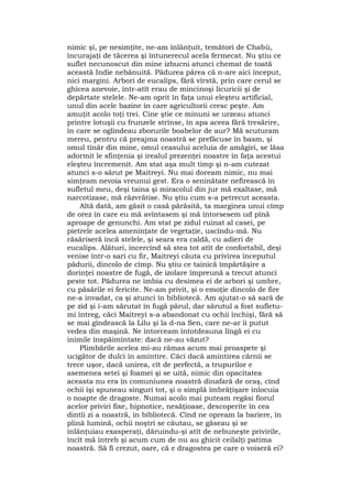 nimic şi, pe nesimţite, ne-am înlănţuit, temători de Chabù,
încurajaţi de tăcerea şi întunerecul acela fermecat. Nu ştiu ce
suflet necunoscut din mine izbucni atunci chemat de toată
această Indie nebănuită. Pădurea părea că n-are aici început,
nici margini. Arbori de eucalips, fără vîrstă, prin care cerul se
ghicea anevoie, într-atît erau de mincinoşi licuricii şi de
depărtate stelele. Ne-am oprit în faţa unui eleşteu artificial,
unul din acele bazine în care agricultorii cresc peşte. Am
amuţit acolo toţi trei. Cine ştie ce minuni se urzeau atunci
printre lotuşii cu frunzele strînse, în apa aceea fără tresărire,
în care se oglindeau zborurile boabelor de aur? Mă scuturam
mereu, pentru că preajma noastră se prefăcuse în basm, şi
omul tînăr din mine, omul ceasului aceluia de amăgiri, se lăsa
adormit le sfinţenia şi irealul prezenţei noastre în faţa acestui
eleşteu încremenit. Am stat aşa mult timp şi n-am cutezat
atunci s-o sărut pe Maitreyi. Nu mai doream nimic, nu mai
simţeam nevoia vreunui gest. Era o seninătate nefirească în
sufletul meu, deşi taina şi miracolul din jur mă exaltase, mă
narcotizase, mă răzvrătise. Nu ştiu cum s-a petrecut aceasta.
Altă dată, am găsit o casă părăsită, ta marginea unui cîmp
de orez în care eu mă avîntasem şi mă întorsesem ud pînă
aproape de genunchi. Am stat pe zidul ruinat al casei, pe
pietrele acelea ameninţate de vegetaţie, uscîndu-mă. Nu
răsăriseră încă stelele, şi seara era caldă, cu adieri de
eucalips. Alături, încercînd să stea tot atît de confortabil, deşi
venise într-o sari cu fir, Maitreyi căuta cu privirea începutul
pădurii, dincolo de cîmp. Nu ştiu ce tainică împărtăşire a
dorinţei noastre de fugă, de izolare împreună a trecut atunci
peste tot. Pădurea ne îmbia cu desimea ei de arbori şi umbre,
cu păsările ei fericite. Ne-am privit, şi o emoţie dincolo de fire
ne-a invadat, ca şi atunci în bibliotecă. Am ajutat-o să sară de
pe zid şi i-am sărutat în fugă părul, dar sărutul a fost sufletu-
mi întreg, căci Maitreyi s-a abandonat cu ochii închişi, fără să
se mai gîndească la Lilu şi la d-na Sen, care ne-ar îi putut
vedea din maşină. Ne întorceam întotdeauna lîngă ei cu
inimile înspăimîntate: dacă ne-au văzut?
Plimbările acelea mi-au rămas acum mai proaspete şi
ucigător de dulci în amintire. Căci dacă amintirea cărnii se
trece uşor, dacă unirea, cît de perfectă, a trupurilor e
asemenea setei şi foamei şi se uită, nimic din opacitatea
aceasta nu era în comuniunea noastră dinafară de oraş, cînd
ochii îşi spuneau singuri tot, şi o simplă îmbrăţişare înlocuia
o noapte de dragoste. Numai acolo mai puteam regăsi fiorul
acelor priviri fixe, hipnotice, nesăţioase, descoperite în cea
dintîi zi a noastră, în bibliotecă. Cînd ne opream la bariere, în
plină lumină, ochii noştri se căutau, se găseau şi se
înlănţuiau exasperaţi, dăruindu-şi atît de nebuneşte privirile,
încît mă întreb şi acum cum de nu au ghicit ceilalţi patima
noastră. Să fi crezut, oare, că e dragostea pe care o voiseră ei?
 