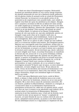 O dată am văzut Chandemagorul noaptea. Bulevardul
iluminat pe amîndouă părţile nu mi-a putut şterge impresia
de obosită melancolie pe care mi-o lăsaseră ruinile palatului,
atît de glorios cîndva în această veche şi uitată de Dumnezeu
colonie franceză. La întoarcere m-am gîndit serios cît de
puternică şi de nepieritoare este această Indie, care rabdă şi
înghite totul fără să-i pese de năvălitori şi de stăpîni. Alergam
într-o maşină a secolului al XX-lea şi alături de mine aveam
un suflet nepătruns şi neînţeles, tot atît de himeric şi de sfînt
ca şi al celeilalte Maitreyi, sihastra din Upanishade. I-am atins
braţul ca să mă deştept. Fata aceasta mă iubeşte pe mine?
La Belur-Math, în askram-ul lui Swami Vivekanahda,
veneam de cele mai multe ori, mai ales sărbătorile, pentru că
Gangele curge acolo chiar pe la treptele math-ului, şi
priveliştea e minunată, aerul îmbălsămat. Acolo ne plimbam
noi nestingheriţi, fără multe cuvinte şi fără gesturi de
dragoste. Acolo mi s-a părut că aflu o linişte pe care sufletul
meu n-o cunoscuse nicăieri mai înainte. Era dragostea pentru
Maitreyi sau convingerile mele bine justificate, acelea care m-
au făcut pentru întîia oară să mă gîndesc la convertire? Voiam
să trec la hinduism, şi atunci n-ar mai fi existat nici o piedecă
în drumul unirii noastre. Şi mă întrebam aşa: dacă e adevărat
că toate religiile sunt bune, că acelaşi Dumnezeu se manifestă
în fiecare din ele, atunci de ce n-aş putea îmbrăţişa credinţa
Maitreyiei? Nu-mi lepăd legea din spaimă sau de pofta câş-
tigului, ei pentru că dragostea mă pune la această încercare.
Dacă o dogmă moartă poate stăvili o dragoste vie, ce fel de
dragoste e aceea? Dacă sunt convins că adevărul e
pretutindeni, în toate credinţele, de ce nu schimb în fapte
convingerea aceasta? E foarte uşor să spun, ca orice misionar
modernist, că toate religiile sunt bune. M-am săturat de
vorbe. Vreau să-mi dovedesc mie însumi că hinduismul e tot
atît de bun ca şi creştinismul, dacă cred, într-adevăr, într-un
singur Dumnezeu; după cum amîndouă legile ar fi inutile,
dacă n-aş crede.
Cînd i-am spus Maitreyiei acest lucru, acolo la Belur-
Math, a rămas o clipă uluită de hotărîrea mea şi mi-a măr-
turisit că, dacă trec la hinduism, nimeni nu ne-ar mai putea
despărţi. Mi-a citat cîteva cazuri de asemenea convertiri. (Pe
un francez, profesor la Shantiniketan, căsătorit cu o bengali, îl
cunoscusem chiar eu şi rămăsesem impresionat de
seninătatea şi fericirea lui, sădit într-un pămînt strein, avînd
fii şi fiice pe care îi creştea ca pe adevăraţii copii indieni.) Şi în
aceeaşi seară, la întoarcerea în Bhowanipore, Maitreyi
mărturisi d-nei Sen hotărîrea mea. A fost atît de fericită, încît
se coborî la mine să-mi spună că "mama" e copleşită de
bucurie, că toate femeile de sus nu vorbesc decît de asta şi că
acum, aşteptînd ceasul prielnic, aş putea-o cere fără teamă.
Ne-am îmbrăţişat atunci cu o siguranţă şi o împăcare de sine
 