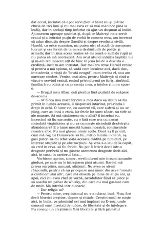 dat cecul, încîntat că-l pot servi (bietul băiat nu-şi plătise
chiria de trei luni şi nu mai avea ee să mai mănînce pînă la
leafă), dar în acelaşi timp înfuriat că ajut un duşman al Indiei.
Ajunsesem aproape şovinist şi, după ce Maitreyi ne-a servit
ceaiul şi a întîrziat puţin de vorbă în camera mea, am încercat
să aduc discuţia despre Gandhi şi despre revoluţia civilă.
Harold, ca orice eurasian, nu putea nici să audă de asemenea
lucruri şi era fericit de teroarea dezlănţuită de poliţie şi
armată; dar în ziua aceea venise să-mi ceară o sută de rupii şi
nu putea să mă contrazică. Am avut atunci intuiţia laşităţii lui
şi m-am recunoscut atît de bine în jena lui de a discuta o
credinţă, încît m-am întristat. Dar mai era ceva: Harold venise
şi pentru a mă spiona, să vadă cum locuiesc aici, dacă duc,
într-adevăr, o viaţă de "brută neagră", cum credea el, sau am
oarecare confort. Venise, mai ales, pentru Maitreyi; şi cînd a
văzut-o servind ceaiul, roşind privindu-mă pe furiş, zîmbind,
familiară cu odaia şi cu prezenţa mea, a înţeles şi mi-a spus-
o.
― Dragul meu Allan, eşti pierdut fără putinţă de scăpare
de-acuma...
― Ar fi cea mai mare fericire a mea dacă aş izbuti să fiu
primit în lumea aceasta, îi răspunsei întărîtat, pri-vindu-l
drept în ochi. O lume vie, cu oameni vii, care suferă şi nu se
plîng, care au încă o etică, iar fetele lor sunt sfinte, nu tîrfe ca
ale noastre. Să mă căsătoresc cu o albă? îl întrebai eu,
încercînd să fiu sarcastic, cu o fată care n-a cunoscut
niciodată virginitatea şi nu va cunoaşte niciodată desăvîrşita
abandonare? E o lume moartă lumea noastră, continentele
noastre albe. Nu mai găsesc nimic acolo. Dacă aş fi primit,
cum mă rog lui Dumnezeu să fiu, într-o familie indiană, aş
găsi puteri să-mi refac viaţa aceasta clădită pe nimicuri, pe
interese stupide şi pe abstracţiuni. Aş vrea s-o iau de la capăt,
să cred în ceva. să fiu fericit. Nu pot fi fericit decît într-o
dragoste perfectă şi nu găsesc asemenea dragoste decît aici,
aici, în casa, în cartierul ăsta...
Vorbisem aprins, sincer, revelîndu-mi mie însumi anumite
gînduri, pe care nu le întregisem pînâ atunci. Harold mă
privea surprins, amuzat, stînjenit. Nu avea ce să-mi
răspundă, pentru că nu pricepuse mai nimic din acea "moarte
a continentului alb", care mă obseda pe mine de atîţia ani, şi
apoi, nici nu avea chef de vorbă, nerăbdător fiind să plece şi
să soarbă un pahar de whisky, din care nu mai gustase cam
de mult. Mă întrebă într-o doară:
― Dar religia ta?
― Pentru mine, creştinismul nu s-a născut încă. N-au fost
decît biserici creştine, dogme şi rituale. Creştinismul se naşte
aici, în India, pe pămîntul cel mai împăcat cu D-zeu, unde
oamenii sunt însetaţi de iubire, de libertate şi de înţelegere.
Nu concep un creştinism fără libertate şi fără primatul
 