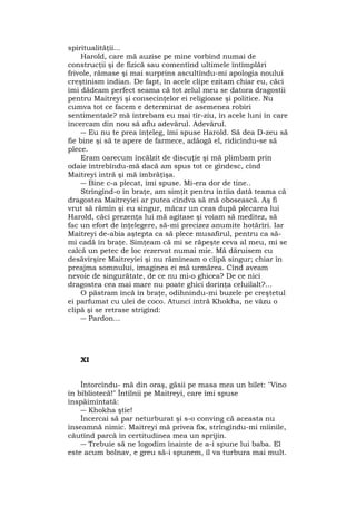 spiritualităţii...
Harold, care mă auzise pe mine vorbind numai de
construcţii şi de fizică sau comentînd ultimele întîmplări
frivole, rămase şi mai surprins ascultîndu-mi apologia noului
creştinism indian. De fapt, în acele clipe ezitam chiar eu, căci
îmi dădeam perfect seama că tot zelul meu se datora dragostii
pentru Maitreyi şi consecinţelor ei religioase şi politice. Nu
cumva tot ce facem e determinat de asemenea robiri
sentimentale? mă întrebam eu mai tîr-ziu, în acele luni în care
încercam din nou să aflu adevărul. Adevărul.
― Eu nu te prea înţeleg, îmi spuse Harold. Să dea D-zeu să
fie bine şi să te apere de farmece, adăogă el, ridicîndu-se să
plece.
Eram oarecum încălzit de discuţie şi mă plimbam prin
odaie întrebîndu-mă dacă am spus tot ce gîndesc, cînd
Maitreyi intră şi mă îmbrăţişa.
― Bine c-a plecat, îmi spuse. Mi-era dor de tine..
Strîngînd-o în braţe, am simţit pentru întîia dată teama că
dragostea Maitreyiei ar putea cîndva să mă obosească. Aş fi
vrut să rămîn şi eu singur, măcar un ceas după plecarea lui
Harold, căci prezenţa lui mă agitase şi voiam să meditez, să
fac un efort de înţelegere, să-mi precizez anumite hotărîri. Iar
Maitreyi de-abia aştepta ca să plece musafirul, pentru ca să-
mi cadă în braţe. Simţeam că mi se răpeşte ceva al meu, mi se
calcă un petec de loc rezervat numai mie. Mă dăruisem cu
desăvîrşire Maitreyiei şi nu rămîneam o clipă singur; chiar în
preajma somnului, imaginea ei mă urmărea. Cînd aveam
nevoie de singurătate, de ce nu mi-o ghicea? De ce nici
dragostea cea mai mare nu poate ghici dorinţa celuilalt?...
O păstram încă în braţe, odihnindu-mi buzele pe creştetul
ei parfumat cu ulei de coco. Atunci intră Khokha, ne văzu o
clipă şi se retrase strigînd:
― Pardon...
XI
Întorcîndu- mă din oraş, găsii pe masa mea un bilet: "Vino
în bibliotecă!" Întîlnii pe Maitreyi, care îmi spuse
înspăimîntată:
― Khokha ştie!
Încercai să par neturburat şi s-o conving că aceasta nu
înseamnă nimic. Maitreyi mă privea fix, strîngîndu-mi mîinile,
căutînd parcă în certitudinea mea un sprijin.
― Trebuie să ne logodim înainte de a-i spune lui baba. El
este acum bolnav, e greu să-i spunem, îl va turbura mai mult.
 