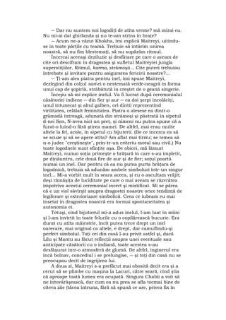 ― Dar nu suntem noi logodiţi de atîta vreme? mă mirai eu.
Nu mi-ai dat ghirlanda şi nu te-am strîns în braţe?
― Acum ne-a văzut Khokha, îmi explică Maitreyi, uitîndu-
se în toate părţile cu teamă. Trebuie să întărim unirea
noastră, să nu fim blestemaţi, să nu supărăm ritmul.
Încercai aceeaşi deziluzie şi desfătare pe care o aveam de
cîte ori descifram în dragostea şi sufletul Maitreyiei jungla
superstiţiilor. Ritmul, karma, strămoşii... Cîte puteri trebuiau
întrebate şi invitate pentru asigurarea fericirii noastre?...
― Ţi-am ales piatra pentru inel, îmi spuse Maitreyi,
dezlegînd din colţul sari-ei o nestemată verde-neagră în forma
unui cap de şopîrlă, străbătută în creştet de o geană sîngerie.
Începu să-mi explice inelul. Va fi lucrat după ceremonialul
căsătoriei indiene ― din fier şi aur ― ca doi şerpi încolăciţi,
unul întunecat şi altul galben, cel dintîi reprezentînd
virilitatea, celălalt feminitatea. Piatra o alesese ea dintr-o
grămadă întreagă, adunată din strămoşi şi păstrată în sipetul
d-nei Sen, N-avea nici un preţ, şi nimeni nu putea spune că a
furat-o luînd-o fără ştirea mamei. De altfel, mai erau multe
altele la fel, acolo, în sipetul cu bijuterii. (De ce încerca ea să
se scuze şi să se apere atîta? Am aflat mai tîrziu; se temea să
n-o judec "creştineşte", prin-tr-un criteriu moral sau civil.) Nu
toate logodnele sunt sfinţite aşa. De obicei, mă lămuri
Maitreyi, numai soţia primeşte o brăţară în care s-au împletit,
pe dinăuntru, cele două fire de aur şi de fier; soţul poartă
numai un inel. Dar pentru că ea nu putea purta brăţara de
logodnică, trebuia să adunăm ambele simboluri într-un singur
inel... Mi-a vorbit mult în seara aceea, şi eu o ascultam vrăjit;
deşi rămăşiţa de luciditate pe care o mai aveam se răzvrătea
împotriva acestui ceremonial incert şi mistificat. Mi se părea
că e un viol săvîrşit asupra dragostei noastre orice tendinţă de
legiferare şi exteriorizare simbolică. Ceea ce iubeam eu mai
însetat în dragostea noastră era tocmai spontaneitatea şi
autonomia ei.
Totuşi, cînd bijutierul mi-a adus inelul, l-am luat în mîini
şi l-am învîrtit în toate felurile cu o copilărească bucurie. Era
durat cu atîta măiestrie, încît putea trece drept un inel
oarecare, mai original ca altele, e drept, dar camuflîndu-şi
perfect simbolul. Toţi cei din casă l-au privit astfel şi, dacă
Lilu şi Mantu au făcut reflecţii asupra unei eventuale sau
anticipate căsătorii cu o indiană, toate acestea s-au
desfăşurat într-o atmosferă de glumă. De altfel, inginerul era
încă bolnav, concediul i se prelungise, ― şi toţi din casă nu se
preocupau decît de îngrijirea lui.
A doua zi, Maitreyi s-a prefăcut mai obosită decît era şi a
cerut să se plimbe cu maşina la Lacuri, către seară, cînd ştia
că aproape toată lumea era ocupată. Singura Chabii a voit să
ne întovărăşească, dar cum ea nu prea se afla tocmai bine de
cîteva ziîe (tăcea întruna, fără să spună ce are, privea fix în
 