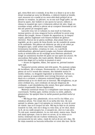 gol, cînta fără nici o noimă), d-na Sen n-a lăsat-o şi ne-a dat
drept tovarăşă pe sora lui Khokha, o văduvă tînără şi timidă,
care muncea ca o roabă şi nu avea altă dată prilejul să se
plimbe cu maşina. La plecare, eu m-am suit lîngă şofer, iar ele
două la spate, dar îndată ce am ajuns la Lacuri, văduva a
rămas în maşină (pe care o trăsesem alături de alee, lîngă un
eucalips uriaş), şoferul a plecat să-şi cumpere limonada şi noi
doi am pornit pe marginea apei.
Lacurile erau tot ce iubeam eu mai mult în Calcutta;
tocmai pentru că erau singurul lucru artificial în acest oraş
ridicat din junglă. Aveau o linişte de aquarium şi, în timpul
nopţii, păreau îngheţate sub boarea brăţării de globuri
electrice. Parcul mi se părea nesfîrşit, deşi ştiam bine că e
îngrădit, pe de o parte de linia ferată, iar de cealaltă de şosea
şi de mahalale. Îmi plăcea să rătăcesc pe alei şi să cobor pe
marginea apei, unde arbori mai tineri, răsădiţi după
terminarea lucrărilor, creşteau în voie, cu o perfectă
individualitate, ghicind parcă jungla care fusese odinioară pe
acolo şi străduindu-se să recîştige acea libertate pierdută.
Lîngă un asemenea buchet de pomi ne-am oprit noi atunci. Ne
ascundeau fără grijă, din toate părţile. Maitreyi mi-a scos
inelul din deget şi l-a închis în pumnii ei mici.
― Acum ne logodim, Allan, îmi spuse ea, privind înainte
spre apă.
Începutul acesta solemn mă irită puţin. Nu puteam scăpa
de luciditate. (Şi o iubeam, Dumnezeule, cît o iubeam!) Mi se
părea că va fi o scenă din romane, din baladele acelui ev
mediu indian, cu dragoste legendare şi demente. Purtam cu
mine spaima şi superstiţiile unei întregi literaturi, pe care,
dacă nu o cetisem, o văzusem evoluînd lîngă mine, în
adolescenţă şi în cei dintîi ani ai tinereţii. Mă stingherea, ca pe
orice civilizat (eu, care credeam că mă pot dispensa de
civilizaţie, o pot dezrădăcina din mine), fiece gest solemn, fiece
cuvînt responsabil, fiecare făgăduinţă.
Maitreyi continuă totuşi cu o simplitate care începu să mă
cucerească. Vorbea apei, vorbea cerului cu stele, pădurii,
pămîntului. Îşi sprijini bine în iarbă pumnii purtînd inelul şi
făgădui:
― Mă leg pe tine, pămîntule, că eu voi fi a lui Allan, şi a
nimănui altuia. Voi creşte din el ca iarba din tine. Şi cum
aştepţi tu ploaia, aşa îi voi aştepta eu venirea, şi cum îţi sunt
ţie razele, aşa va fi trupul lui mie. Mă leg în faţa ta că unirea
noastră va rodi, căci mi-e drag cu voia mea, şi tot răul, dacă
va fi, să nu cadă asupra lui, ci asupră-mi, căci eu l-am ales.
Tu mă auzi, mamă pămînt, tu nu mă minţi, maica mea. Dacă
mă simţi aproape, cum te simt eu acum, şi cu mîna şi cu
inelul, întăreşte-mă să-l iubesc totdeauna, bucurie
necunoscută lui să-i aduc, viaţă de rod şi de joc să-i dau. Să
fie viaţa noastră ca bucuria ierburilor ce cresc din tine. Să fie
 