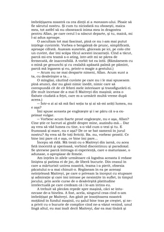 îmbrăţişarea noastră ca cea dinţii zi a monsoon-ului. Ploaie să
fie sărutul nostru. Şi cum tu niciodată nu oboseşti, maica
mea, tot astfel să nu obosească inima mea în dragostea
pentru Allan, pe care cerul l-a născut departe, şi tu, maică, mi
l-ai adus aproape.
O ascultam tot mai fascinat, pînă ce nu i-am mai putut
înţelege cuvintele. Vorbea o bengaleză de prunc, simplificată,
aproape cifrată. Auzeam sunetele, ghiceam pe ici, pe colo cîte
un cuvînt, dar îmi scăpa tîlcul acestei incantaţii. Cînd a tăcut,
parcă mi-era teamă s-o ating, într-atît mi se părea de
fermecată, de inaccesibilă. A vorbit tot ea întîi. (Rămăsesem cu
o mînă pe genunchi şi cu cealaltă apăsată palmă pe pămînt,
parcă mă legasem şi eu, printr-o magie a gestului.)
― Acum nu ne mai desparte nimeni, Allan. Acum sunt a
ta, cu desăvîrşire a ta...
O mîngîiai, căutînd cuvinte pe care nu i le mai spusesem
pînă atunci, dar nu găsii nimic inedit, nimic care să
corespundă cît de cît febrei mele interioare şi transfigurării ei.
(De mult încetase de a mai fi Maitreyi din maşină; avea o
fixitate ciudată a feţei, care m-a urmărit multă vreme după
aceea.)
― Într-o zi ai să mă faci soţia ta şi ai să-mi arăţi lumea, nu
e aşa?
Îmi spuse aceasta pe englezeşte şi i se păru că s-a ex-
primat vulgar.
― Vorbesc acum foarte prost englezeşte, nu e aşa, Allan?
Cine ştie ce lucruri ai gîndit despre mine, auzindu-mă... Dar
aş vrea să văd lumea cu tine, s-o văd cum o vezi şi tu. E
frumoasă şi mare, nu e aşa? De ce se bat oamenii în jurul
nostru? Aş vrea să fie toţi fericiţi. Ba. nu, vorbesc prostii. Ce
bine îmi pare că e aşa, ce bine îmi pare...
Începu să rîdă. Mă trezii cu o Maitreyi din iarnă, cu acea
fată inocentă şi sperioasă, vorbind discontinuu şi paradoxal.
Se ştersese parcă întreaga ei experienţă, care o maturizase, o
adunase, o apropiase de femeie.
Am înţeles în zilele următoare că logodna aceasta îi redase
liniştea şi patima ei de joc, de liberă bucurie. Din ceasul în
care a mărturisit unirea noastră, teama i-a pierit, obsesia
păcatului n-a mai chinuit-o. Regăseam în ea pe aceeaşi
neînţeleasă Maitreyi, pe care o priveam la început cu stupoare
şi admiraţie şi care îmi intrase pe nesimţite în suflet, în timpul
jocului, prin acele curse de o desăvîrşită platitudine
intelectuală pe care credeam că i le-am întins eu.
A trebuit să plecăm repede spre maşină, căci se întu-
necase de-a binelea. A fost, acela, singurul ceas cînd n-am
îmbrăţişat pe Maitreyi. Am găsit pe însoţitoarea noastră
moţăind în fundul maşinii, cu şalul bine tras pe creştet, şi ne-
a privit cu o bucurie de complice cînd ne-a văzut venind, unul
lîngă altul, eu mai înalt decît Maitreyi, dar ea mai tînără şi
 