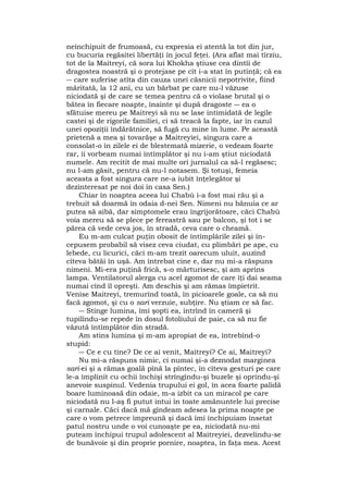 neînchipuit de frumoasă, cu expresia ei atentă la tot din jur,
cu bucuria regăsitei libertăţi în jocul feţei. (Ara aflat mai tîrziu,
tot de la Maitreyi, că sora lui Khokha ştiuse cea dintîi de
dragostea noastră şi o protejase pe cît i-a stat în putinţă; că ea
― care suferise atîta din cauza unei căsnicii nepotrivite, fiind
măritată, la 12 ani, cu un bărbat pe care nu-l văzuse
niciodată şi de care se temea pentru că o violase brutal şi o
bătea în fiecare noapte, înainte şi după dragoste ― ea o
sfătuise mereu pe Maitreyi să nu se lase intimidată de legile
castei şi de rigorile familiei, ci să treacă la fapte, iar în cazul
unei opoziţii îndărătnice, să fugă cu mine în lume. Pe această
prietenă a mea şi tovarăşe a Maitreyiei, singura care a
consolat-o în zilele ei de blestemată mizerie, o vedeam foarte
rar, îi vorbeam numai întîmplător şi nu i-am ştiut niciodată
numele. Am recitit de mai multe ori jurnalul ca să-l regăsesc;
nu l-am găsit, pentru că nu-l notasem. Şi totuşi, femeia
aceasta a fost singura care ne-a iubit înţelegător şi
dezinteresat pe noi doi în casa Sen.)
Chiar în noaptea aceea lui Chabù i-a fost mai rău şi a
trebuit să doarmă în odaia d-nei Sen. Nimeni nu bănuia ce ar
putea să aibă, dar simptomele erau îngrijorătoare, căci Chabù
voia mereu să se plece pe fereastră sau pe balcon, şi tot i se
părea că vede ceva jos, în stradă, ceva care o cheamă.
Eu m-am culcat puţin obosit de întîmplârile zilei şi în-
cepusem probabil să visez ceva ciudat, cu plimbări pe ape, cu
lebede, cu licurici, căci m-am trezit oarecum uluit, auzind
cîteva bătăi în uşă. Am întrebat cine e, dar nu mi-a răspuns
nimeni. Mi-era puţină frică, s-o mărturisesc, şi am aprins
lampa. Ventilatorul alerga cu acel zgomot de care îţi dai seama
numai cînd îl opreşti. Am deschis şi am rămas împietrit.
Venise Maitreyi, tremurînd toată, în picioarele goale, ca să nu
facă zgomot, şi cu o sari verzuie, subţire. Nu ştiam ce să fac.
― Stinge lumina, îmi şopti ea, intrînd în cameră şi
tupilîndu-se repede în dosul fotoliului de paie, ca să nu fie
văzută întîmplător din stradă.
Am stins lumina şi m-am apropiat de ea, întrebînd-o
stupid:
― Ce e cu tine? De ce ai venit, Maitreyi? Ce ai, Maitreyi?
Nu mi-a răspuns nimic, ci numai şi-a deznodat marginea
sari-ei şi a rămas goală pînă la pîntec, în cîteva gesturi pe care
le-a împlinit cu ochii închişi strîngîndu-şi buzele şi oprindu-şi
anevoie suspinul. Vedenia trupului ei gol, în acea foarte palidă
boare luminoasă din odaie, m-a izbit ca un miracol pe care
niciodată nu l-aş fi putut intui în toate amănuntele lui precise
şi carnale. Căci dacă mă gîndeam adesea la prima noapte pe
care o vom petrece împreună şi dacă îmi închipuiam însetat
patul nostru unde o voi cunoaşte pe ea, niciodată nu-mi
puteam închipui trupul adolescent al Maitreyiei, dezvelindu-se
de bunăvoie şi din proprie pornire, noaptea, în faţa mea. Acest
 