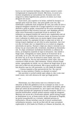 lucru nu mi-l puteam închipui, deşi visam uneori o unire
vertiginoasă în împrejurări stranii. Mă lovea, în acest act,
tocmai simplitatea şi naturaleţea lui; fecioara care vine
singură în odaia logodnicului, pentru că nimic nu îi mai
desparte de acum.
Încet-încet, am cuprins-o în braţe, ezitînd la început s-o
apropii prea mult de mine, aşa prea goală cum era, dar
întîlnindu-i şoldurile încă acoperite de sari, am cobo-rît într-o
singură mîngîiere mîinile de-a lungul spatelui ei arcuit şi am
dezvelit-o pînă la pulpe, tremurînd tot de acest sacrilegiu şi
îngenunchind în faţa acestui trup gol, care depăşise pentru
mine orice frumuseţe şi participa acum la miracol. Şi-a
înlănţuit ea singură braţele de umerii mei, implorîndu-mă să
mă ridic, fără o vorbă (căci tremura toată, şi imensa bucurie
care o adusese în odaia mea nu putea izgoni totuşi spaima
ceasului acela). S-a apropiat de pat cu paşi mici şi moi, şi
întreg trupul căpătase un alt ritm în acea înaintare. Am vrut
s-o duc în braţe, dar s-a împotrivit şi s-a culcat ea singură,
sărutîndu-mi perna. Numai o clipă am văzut-o întinsă ca un
bronz viu pe cearceaful alb, tresărind, răsuflînd şi chemîndu-
mă. În clipa următoare închideam ferestrele cu oblonul de
lemn, şi încăperea noastră se topi în întunerec. Am simţit-o
lîngă mine, strîngîndu-se toată, parcă ar fi încercat să se
ascundă, sa se uite. Nu mai era sete trupească aceea, ci sete
de mine tot; ar fi vrut să treacă în mine toată, aşa cum
trecuse sufletul ei. Nu-mi mai amintesc nimic apoi; căci am
cunoscut-o fără să ştiu, fără memorie. Cîteva ceasuri după
aceea, apropiindu-se zorile, ea s-a ridicat de lîngă mine şi şi-a
pus sari-a fără să mă privească. Mi-a spus numai atît, cînd i-
am deschis uşa (cu cîte precauţii, cu cîte bătăi de inimă):
― Unirea noastră a fost poruncită de Cer. Nu vezi că
astăzi, în ziua inelului, Chabù n-a dormit cu mine?
Am ascultat-o urcînd scările spre odaia ei, dar n-am mai
auzit nimic, într-atît aluneca de uşor pe lîngă perete.
***
Dimineaţa, ea a fost aceea care m-a chemat la ceai.
Adusese şi flori din grădină şi mi le-a aranjat în vase cu un
zîmbet preţuind cît o îmbrăţişare. Era izbitor de palidă, părul
lăsat pe umeri (îl încurcasem eu, mi-a spus mai tîrziu, şi i-a
fost peste putinţă să-l pieptene) şi buzele muşcate. Privii cu o
imensă beatitudine urmele primei noastre nopţi de dragoste.
Maitreyi era acum de o frumuseţe aţîţată, parcă întreg trupul
se deşteptase în ea, şi buza aceea de jos, cărnoasă şi fragedă,
îşi purta muşcăturile ca o victorie, ispitind privirea şi
turburînd-o. M-am întrebat cum de a trecut neobservată
schimbarea aceasta, cum de au fost atît de uşor acceptate
explicaţiile ei. (Că boala lui Chabù n-o lăsase să doarmă, că,
 