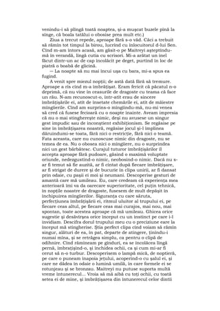 venindu-i să plîngă toată noaptea, şi-a muşcat buzele pînă la
sînge, că boala tatălui o obosise prea mult etc.)
Ziua a trecut repede, aproape fără s-o văd. Căci a trebuit
să rămîn tot timpul la birou, lucrînd cu înlocuitorul d-lui Sen.
Cînd m-am întors acasă, am găsit-o pe Maitreyi aşteptîndu-
mă în verandă, lîngă cutia cu scrisori. Mi-a arătat un inel
făcut dintr-un ac de cap încolăcit pe deget, purtînd în loc de
piatră o boabă de glicină.
― La noapte să nu mai încui uşa cu bara, mi-a spus ea
fugind.
A venit spre miezul nopţii; de astă dată fără să tremure.
Aproape a rîs cînd m-a îmbrăţişat. Eram fericit că păcatul n-o
deprimă, că nu vine în ceasurile de dragoste cu teama că face
un rău. N-am recunoscut-o, într-atît erau de sincere
îmbrăţişările ei, atît de însetate chemările ei, atît de măiestre
mîngîierile. Cînd am surprins-o mîngîindu-mă, nu-mi venea
să cred că fusese fecioară cu o noapte înainte. Aveam impresia
că nu o mai stinghereşte nimic, deşi nu avusese un singur
gest impudic sau de inconştient exhibiţionism. Se regăsise pe
sine în îmbrăţişarea noastră, regăsise jocul şi-l împlinea
dăruindumi-se toata, fără nici o restricţie, fără nici o teamă.
Fata aceasta, care nu cunoscuse nimic din dragoste, nu se
temea de ea. Nu o obosea nici o mîngîiere, nu o surprindea
nici un gest bărbătesc. Curajul tuturor îmbrăţişărilor îl
accepta aproape fără pudoare, găsind o maximă voluptate
oriunde, nedezgustînd-o nimic, neobosind-o nimic. Dacă nu s-
ar fi temut să fie auzită, ar fi cîntat după fiecare îmbrăţişare,
ar fi strigat de durere şi de bucurie în clipa unirii, ar fi dansat
prin odaie, cu paşii ei moi şi neumani. Descoperise gesturi de
amantă care mă umileau. Eu, care credeam că experienţa mea
anterioară îmi va da oarecare superioritate, cel puţin tehnică,
în nopţile noastre de dragoste, fusesem de mult depăşit în
închipuirea mîngîierilor. Siguranţa cu care săruta,
perfecţiunea îmbrăţişării ei, ritmul uluitor al trupului ei, pe
fiecare ceas altul, pe fiecare ceas mai curajos, mai nou, mai
spontan, toate acestea aproape că mă umileau. Ghicea orice
sugestie şi desăvîrşea orice început cu un instinct pe care i-l
invidiam. Descifra dorul trupului meu cu o preciziune eare la
început mă stingherise. Ştia perfect clipa cînd voiam să rămîn
singur, alături de ea, în pat, departe de atingere, ţinîndu-i
numai mîna, şi se retrăgea simplu, ca pentru o clipă de
odihnire. Cînd rămîneam pe gînduri, ea se încolăcea lîngă
pernă, îmbraţişînd-o, şi închidea ochii, ca şi cum mi-ar fi
cerut să n-o turbur. Descoperisem o lampă mică, de noptieră,
pe care o puneam înapoia jeţului, acoperind-o cu şalul ei, şi
care ne dădea în odaie o lumină umilă, în care formele ei se
rotunjeau şi se bronzau. Maitreyi nu putuse suporta multă
vreme întunerecul... Vroia să mă aibă cu toţi ochii, cu toată
setea ei de mine, şi îmbrăţişarea din întunerecul celor dintîi
 