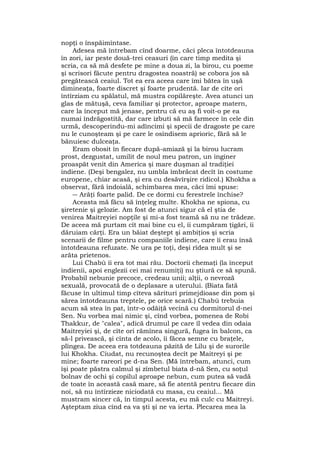 nopţi o înspăimîntase.
Adesea mă întrebam cînd doarme, căci pleca întotdeauna
în zori, iar peste două-trei ceasuri (în care timp medita şi
scria, ca să mă desfete pe mine a doua zi, la birou, cu poeme
şi scrisori făcute pentru dragostea noastră) se cobora jos să
pregătească ceaiul. Tot ea era aceea care îmi bătea în uşă
dimineaţa, foarte discret şi foarte prudentă. Iar de cîte ori
întîrziam cu spălatul, mă mustra copilăreşte. Avea atunci un
glas de mătuşă, ceva familiar şi protector, aproape matern,
care la început mă jenase, pentru că eu aş fi voit-o pe ea
numai îndrăgostită, dar care izbuti să mă farmece în cele din
urmă, descoperindu-mi adîncimi şi specii de dragoste pe care
nu le cunoşteam şi pe care le osîndisem aprioric, fără să le
bănuiesc dulceaţa.
Eram obosit în fiecare după-amiază şi la birou lucram
prost, dezgustat, umilit de noul meu patron, un inginer
proaspăt venit din America şi mare duşman al tradiţiei
indiene. (Deşi bengalez, nu umbla îmbrăcat decît în costume
europene, chiar acasă, şi era cu desăvîrşire ridicol.) Khokha a
observat, fără îndoială, schimbarea mea, căci îmi spuse:
― Arăţi foarte palid. De ce dormi cu ferestrele închise?
Aceasta mă făcu să înţeleg multe. Khokha ne spiona, cu
şiretenie şi gelozie. Am fost de atunci sigur că el ştia de
venirea Maitreyiei nopţile şi mi-a fost teamă să nu ne trădeze.
De aceea mă purtam cît mai bine cu el, îi cumpăram ţigări, îi
dăruiam cărţi. Era un băiat deştept şi ambiţios şi scria
scenarii de filme pentru companiile indiene, care îi erau însă
întotdeauna refuzate. Ne ura pe toţi, deşi rîdea mult şi se
arăta prietenos.
Lui Chabù îi era tot mai rău. Doctorii chemaţi (la început
indienii, apoi englezii cei mai renumiţi) nu ştiură ce să spună.
Probabil nebunie precoce, credeau unii; alţii, o nevroză
sexuală, provocată de o deplasare a uterului. (Biata fată
făcuse în ultimul timp cîteva sărituri primejdioase din pom şi
sărea întotdeauna treptele, pe orice scară.) Chabù trebuia
acum să stea în pat, într-o odăiţă vecină cu dormitorul d-nei
Sen. Nu vorbea mai nimic şi, cînd vorbea, pomenea de Robi
Thakkur, de "calea", adică drumul pe care îl vedea din odaia
Maitreyiei şi, de cîte ori rămînea singură, fugea în balcon, ca
să-l privească, şi cînta de acolo, îi făcea semne cu braţele,
plîngea. De aceea era totdeauna păzită de Lilu şi de surorile
lui Khokha. Ciudat, nu recunoştea decît pe Maitreyi şi pe
mine; foarte rareori pe d-na Sen. (Mă întrebam, atunci, cum
îşi poate păstra calmul şi zîmbetul biata d-nă Sen, cu soţul
bolnav de ochi şi copilul aproape nebun, cum putea să vadă
de toate în această casă mare, să fie atentă pentru fiecare din
noi, să nu întîrzieze niciodată cu masa, cu ceaiul... Mă
mustram sincer că, în timpul acesta, eu mă culc cu Maitreyi.
Aşteptam ziua cînd ea va şti şi ne va ierta. Plecarea mea la
 