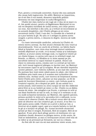 Puri, pentru o eventuală convertire, fusese din nou amînată
din cauza bolii inginerului. De altfel, Maitreyi se împotrivea,
iar d-nei Sen îi era teamă, deoarece mişcările politice
deveneau tot mai sîngeroase în sudul Bengalului.)
Chabù îmi văzu inelul şi mă rugă să i-l dau să se joace cu
el. Am şovăit atunci, pentru că făgăduisem Maitreyiei că nu
mă voi despărţi niciodată de inelul acesta, nici chiar pentru
un ceas. Am întrebat-o din ochi, şi a trebuit să încuviinţeze şi
ea această despărţire, căci Chabù plîngea şi-mi cerea
necontenit inelul. Cînd i l-am dat, l-a înnodat de o batistă şi
şi-a pus batista la gît. Nu ştiu ce o atrăgea în piatra aceea
neagră; o privea mereu, o răsucea în degete, încerca să vadă
prin ea.
Cu toate intervenţiile medicilor, nebunia lui Chabù ră-
mînea mereu aceeaşi. Au fost atunci chemaţi din nou vracii şi
descîntătoarele. Veni un unchi de al fetelor, un bătrîn foarte
blînd şi liniştitor, care cînta ziua întreagă imnuri vaishnave,
melodii sfîşietoare şi crude, ce-ţi muiau voinţa şi-ţi înduioşau
sufletul, şi atunci asista întreaga casă, cu inginerul trântit pe
un chaise-longue, cu perna sub cap şi cu ochelarii negri, iar
femeile, cu Mantu, cu Khokha şi cu mine aşezaţi pe jos,
ascultînd cîntecul cu capul rezemat în palmă. Atunci am
văzut eu minunea aceea, emoţia care i-a covîrşit pe toţi într-
atît, încît însuşi inginerul plângea cu lacrimi rare, iar Maitreyi
îşi ascunsese capul în şal şi suspina. M-am răzvrătit împotriva
acestei pătimiri, care violenta sufletele, şi am ieşit din cameră.
Nu puteam face însă nimic odată ajuns în odaie, căci kirtan-ul
străbătea prin toată casa şi îl auzeam mai turburător din
izolarea mea. Acelaşi unchi, care încerca să liniştească mintea
bietei Chabù prin cîntec, adusese un leac popular, un fel de
pastă de buruieni frămîntate cu miere, care trebuia pusă în
creştetul capului, de-a dreptul pe piele. Şi am asistat la o
scenă amară, cînd nimeni nu avea curajul să taie din rădăcină
părul fetei şi m-au hotărît pe mine s-o fac. Chabù nu-şi dădea
seama de nimic. Am mîngîiat-o pe frunte, o priveam în ochi şi
am lăsat foarfecele să taie în voie, în timp ce îi vorbeam ca să
nu audă scrîşnetul metalului, iar Maitreyi, din spatele patului,
primea şuviţele în mîini şi le ascundea într-o năframă, ca nu
cumva să le observe Chabù. Mi-a trebuit vreun sfert de ceas
pînă să izbutesc să-i las creştetul gol, şi atunci, d-na Sen î-a
lipit pasta aceea caldă. Chabù ne-a privit o dată pe toţi, a
încercat să-şi pipăie capul, apoi şi-a smuls batista cu inel de
la gît şi a început să plîngă, lin, numai lacrimile alunecînd
şiroaie pe faţa ei neagră, frumoasă, fără să suspine, fără să se
zguduie. N-am ştiut dacă plînge pentru că înţelesese că e pe
jumătate cheală, deoarece ea plîngea mereu, şi din senin, de
cînd se îmbolnăvise, şi mai cu înverşunare atunci cînd voia să
se ridice şi să privească pe fereastră, iar noi nu o lăsam.
Au fost zile de care nu-mi mai amintesc nimic acum, într-
 