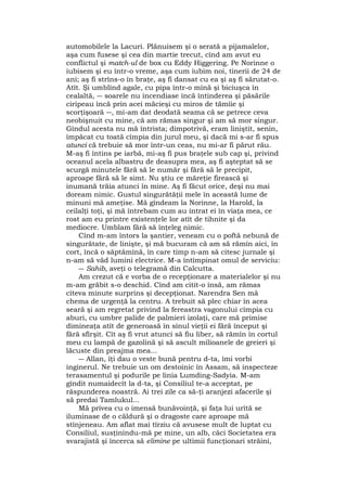 automobilele la Lacuri. Plănuisem şi o serată a pijamalelor,
aşa cum fusese şi cea din martie trecut, cînd am avut eu
conflictul şi match-ul de box cu Eddy Higgering. Pe Norinne o
iubisem şi eu într-o vreme, aşa cum iubim noi, tinerii de 24 de
ani; aş fi strîns-o în braţe, aş fi dansat cu ea şi aş fi sărutat-o.
Atît. Şi umblînd agale, cu pipa într-o mînă şi biciuşca în
cealaltă, ― soarele nu incendiase încă întinderea şi păsările
ciripeau încă prin acei măcieşi cu miros de tămîie şi
scorţişoară ―, mi-am dat deodată seama că se petrece ceva
neobişnuit cu mine, că am rămas singur şi am să mor singur.
Gîndul acesta nu mă întrista; dimpotrivă, eram liniştit, senin,
împăcat cu toată cîmpia din jurul meu, şi dacă mi s-ar fi spus
atunci că trebuie să mor într-un ceas, nu mi-ar fi părut rău.
M-aş fi întins pe iarbă, mi-aş fi pus braţele sub cap şi, privind
oceanul acela albastru de deasupra mea, aş fi aşteptat să se
scurgă minutele fără să le număr şi fără să le precipit,
aproape fără să le simt. Nu ştiu ce măreţie firească şi
inumană trăia atunci în mine. Aş fi făcut orice, deşi nu mai
doream nimic. Gustul singurătăţii mele în această lume de
minuni mă ameţise. Mă gîndeam la Norinne, la Harold, la
ceilalţi toţi, şi mă întrebam cum au intrat ei în viaţa mea, ce
rost am eu printre existenţele lor atît de tihnite şi da
mediocre. Umblam fără să înţeleg nimic.
Cînd m-am întors la şantier, veneam cu o poftă nebună de
singurătate, de linişte, şi mă bucuram că am să rămîn aici, în
cort, încă o săptămînă, în care timp n-am să citesc jurnale şi
n-am să văd lumini electrice. M-a întîmpinat omul de serviciu:
― Sahib, aveţi o telegramă din Calcutta.
Am crezut că e vorba de o recepţionare a materialelor şi nu
m-am grăbit s-o deschid. Cînd am citit-o însă, am rămas
cîteva minute surprins şi decepţionat. Narendra Sen mă
chema de urgenţă la centru. A trebuit să plec chiar în acea
seară şi am regretat privind la fereastra vagonului cîmpia cu
aburi, cu umbre palide de palmieri izolaţi, care mă primise
dimineaţa atît de generoasă în sînul vieţii ei fără început şi
fără sfîrşit. Cît aş fi vrut atunci să fiu liber, să rămîn în cortul
meu cu lampă de gazolină şi să ascult milioanele de greieri şi
lăcuste din preajma mea...
― Allan, îţi dau o veste bună pentru d-ta, îmi vorbi
inginerul. Ne trebuie un om destoinic în Assam, să inspecteze
terasamentul şi podurile pe linia Lumding-Sadyia. M-am
gîndit numaidecît la d-ta, şi Consiliul te-a acceptat, pe
răspunderea noastră. Ai trei zile ca să-ţi aranjezi afacerile şi
să predai Tamlukul...
Mă privea cu o imensă bunăvoinţă, şi faţa lui urîtă se
iluminase de o căldură şi o dragoste care aproape mă
stînjeneau. Am aflat mai tîrziu că avusese mult de luptat cu
Consiliul, susţinîndu-mă pe mine, un alb, căci Societatea era
svarajistă şi încerca să elimine pe ultimii funcţionari străini,
 