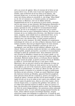 atît s-au scurs de agitate. Ştiu că veneam de la birou şi mă
suiam direct sus, să aflu cum îi mai este inginerului şi lui
Chabù, apoi scoboram să-mi iau baia şi să mănînc, mă
duceam iarăşi sus, ca să stau de pază la căpătîiul fetei (pe
mine mă chema adesea în aiurările ei, mă striga "Allan-dadà"
şi, de cîte ori veneam eu, se liniştea puţin), iar noaptea o
petreceam cu Maitreyi, care mi se dădea nebună,
înspăimîntată de tot ce se petrecea în jurul nostru, dorindu-
mă tot mai sincer şi mai însetată. Mă deşteptam dimineţile cu
o oboseală cumplită şi nelămurită teamă. D-l Sen îşi amîna
mereu operaţia la ochi, şi medicii îi recomandaseră linişte
deplină, iar tot ce se întîmpla în casă şi tot ceea ce putea
izbucni din ceas în ceas îi primejduia vederea. De aceea mă
temeam să nu ne trădăm prea devreme, căci Maitreyi venea la
mine, noaptea, cînd ceilalţi încă nu adormiseră bine, iar în
odaia lui Chabù îmi strîngea braţul, îşi rezema trupul de
umărul meu, îmi săruta mîna, şi toate acestea puteau fi
observate în orice moment. De altfel, Khokha ne surprinsese
îmbrăţişaţi de cîteva ori, iar Lilu şi Mantu bănuiau foarte mult
iubirea noastră, deşi nici pe departe faptul că eram amanţi.
Maitreyi avea totuşi cîteodată o purtare pe care nu o
înţelegeam, care mă făcea să mă îndoiesc sălbatec şi să mă
chinui. Pentru că suferise cîndva de biri-biri, i se umflau seara,
imperceptibil, pulpele picioarelor, şi medicii îi recomandaseră
masagii în zilele de umezeală mare. Erau dimineţi cînd Lilu
sau surorile lui Khokha o masau pe tot trupul, goală, cu un
soi de oloi greţos, pe care apoi cu anevoie îl puteau spăla. Dar
cîteodată, Maitreyi simţea dureri, şi trebuiau făcute imediat
masagii numai pe pulpe, şi pentru aceasta chema pe Khokha
în odaia ei. Lucrul ăsta mă irita şi i l-am spus o dată
Maitreyiei, dar ea mă privi uluită şi îmi răspunse că doar nu
mă aşteptam să mă cheme pe mine pentru un lucru atît de
puţin plăcut, pe care îl fac maseurii, pentru plată. Khokha nu
era însă un profesionist, era tînăr şi o făcea să rîdă, iar atin-
gerea aceasta a trupului ei cu mîinile lui negre şi pofticioase
mă făcea să mă cutremur. O dată, pe seară, Maitreyei strigă
din balconul interior pe Khokha, apucată fiind de junghiuri
(căci plouase două zile de-a rîndul) şi, pentru că el lipsea, îl
chemă pe şofeur. Aceasta mă făcu să-mi pierd minţile, şi eram
ispitit să mă urc la ea în odaie şi să-i spun ceva sălbatec, dar
îmi fu ruşine de gîndul meu, deşi nu mi-a fost ruşine, cîteva
minute după aceea, s-o spionez din grădină. Într-adevăr, nu
se vedea încă aprinsă lumina în odaia ei, deşi ar fi putut s-o
facă, din decenţă şi din dragoste pentru mine. Îmi închipuiam
tot felul de scene dezgustătoare, îmi aminteam atîtea episoade
din romanele citite, în care şofeurii ajung amanţii femeilor de
lume, atîtea reflecţii asupra necredinţei femeilor, asupra
minciunei totale care dospeşte în sufletul lor. O sumă de mici
detalii, nebăgate în seamă, îmi podidiră atunci mintea. O dată,
 
