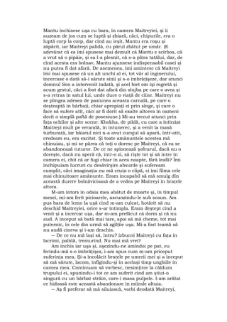 Mantu închisese uşa cu bara, în camera Maitreyiei, şi îi
auzeam de jos cum se luptă şi zbiară, căci, chipurile, era o
luptă corp la corp, dar cînd au ieşit, Mantu era roşu şi
zăpăcit, iar Maitreyi palidă, cu părul zbătut pe umăr. (E
adevărat că ea îmi spusese mai demult că Mantu e scîrbos, că
a vrut să o pipăie, şi ea l-a plesnit, că s-a plîns tatălui, dar, de
cînd acesta era bolnav, Mantu ajunsese indispensabil casei şi
nu putea fi dat afară. De asemenea, îmi amintesc că Maitreyi
îmi mai spusese că un alt unchi al ei, tot văr al inginerului,
încercase o dată să-i sărute sînii şi s-o îmbrăţişeze, dar atunci
domnul Sen a intervenit îndată, şi acel biet om îşi regretă şi
acum gestul, căci a fost dat afară din slujba pe care o avea şi
s-a retras în satul lui, unde duce o viaţă de cîine. Maitreyi nu
se plîngea adesea de pasiunea aceasta carnală, pe care o
deşteaptă în bărbaţi, chiar apropiaţi ei prin sînge, şi care o
face să sufere atît, căci ar fi dorit să exalte altceva în oameni
decît o simplă poftă de posesiune.) Mi-au trecut atunci prin
faţa ochilor şi alte scene: Khokha, de pildă, cu care a întîrziat
Maitreyi mult pe verandă, în întunerec, şi a venit la masă
turburată, iar băiatul nici n-a avut curajul să apară, într-atît,
credeam eu, era excitat. Şi toate amănuntele acestea mă
chinuiau, şi mi se părea că toţi o doresc pe Maitreyi, că ea se
abandonează tuturor. De ce ne spionează şofeurul, dacă nu o
doreşte, dacă nu speră că, într-o zi, să rişte tot şi să intre în
camera ei, chit că ar fugi chiar în acea noapte, fără leafă? Îmi
închipuiam lucruri cu desăvîrşire absurde şi sufeream
cumplit, căci imaginaţia nu mă cruţa o clipă, ci îmi filma cele
mai chinuitoare amănunte. Eram incapabil să mă smulg dîn
această durere bolnăvicioasă de a vedea pe Maitreyi în braţele
altora.
M-am întors în odaia mea abătut de moarte şi, în timpul
mesei, mi-am ferit picioarele, ascunzîndu-le sub scaun. Am
pus bara de lemn la uşă cînd m-am culcat, hotărît să nu
deschid Maitreyiei, orice s-ar întîmpla. Eram deştept cînd a
venit şi a încercat uşa, dar m-am prefăcut că dorm şi că nu
aud. A început să bată mai tare, apoi să mă cheme, tot mai
puternic, în cele din urmă să zgîlţîie uşa. Mi-a fost teamă să
nu audă cineva şi i-am deschis.
― De ce nu mă laşi să, întru? izbucni Maitreyi cu faţa în
lacrimi, palidă, tremurînd. Nu mai mă vrei?
Am închis iar uşa şi, aşezîndu-ne amîndoi pe pat, eu
ferindu-mă s-o îmbrăţişez, i-am spus cum m-am priceput
suferinţa mea. Şi-a încolăcit braţele pe umerii mei şi a început
să mă sărute, lacom, înfigîndu-şi în acelaşi timp unghiile în
carnea mea. Continuam să vorbesc, nesimţitor la căldura
trupului ei, spunîndu-i tot ce am suferit cînd am ştiut-o
singură cu un bărbat străin, care-i masa pulpele. I-am arătat
ce hidoasă este această abandonare în mîirale altuia.
― Aş fi preferat să mă siluiască, vorbi deodată Maitreyi,
 