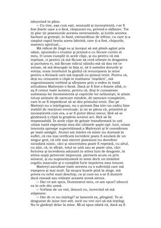 izbucnind în plîns.
― Cu tine, aşa cum eşti, senzuală şi inconştientă, i-ar fi
fost foarte uşor s-o facă, răspunsei eu, privind-o sălbatec. Tot
îţi plac ţie posesiunile acestea neverosimile, şi luirile acestea
barbare şi groteşti, în fond, extraordinar de ieftine, cu care ţi-a
umplut capul bestia aceea bătrînă, care ţi-a fost, chipurile,
maestru spiritual...
Mă ridicai de lîngă ea şi începui să mă plimb agitat prin
odaie, spunîndu-i cruzimi şi jicnind-o cu fiecare cuvînt al
meu. O uram cumplit în acele clipe, şi nu pentru că mă
înşelase, ci pentru că mă făcuse să cred orbeşte în dragostea
şi puritatea ei, mă făcuse ridicul silindu-mă să dau tot ce
aveam, să mă descopăr în faţa ei, să îi asimilez dorurile şi
voinţa; eram înnebunit la gîndul că renunţasem la mine
pentru o fecioară care mă înşeală cu primul-venit. Pentru că,
deşi nu crezusem o clipă în realitatea "înşelării", mă
sugestionasem vorbind şi sfîrşisem prin a vedea în toată
atitudinea Maitreyiei o farsă. Dacă ar fi fost o femeie albă, n-
aş fi crezut toate acestea, pentru că, deşi le cunoşteam
substanţa lor inconsistentă şi capriciile lor nebuneşti, le ştiam
totuşi animate de oarecare mîndrie, de oarecare cumpănire,
care le-ar fi împiedecat să se dea primului-venit. Dar pe
Maitreyi nu o înţelegeam, nu o puteam fixa într-un cadru bine
stabilit de reacţiuni eventuale, şi mi se părea că, primitivă şi
inconştientă cum era, s-ar fi putut dărui oricui, fără să se
gîndească o clipă la grozăvia acestui act, fără să fie
responsabilă. În acele clipe de gelozie transformată în ură
uitam toată experienţa mea din ultimele şapte-opt. luni, uitam
inocenţa aproape superstiţioasă a Maitreyiei şi le consideram
pe toate amăgiri. Atunci am înţeles că nimic nu durează în
suflet, că cea mai verificată încredere poate fi anulată de un
singur gest, că cele mai sincere posesiuni nu dovedesc
niciodată nimic, căci şi sinceritatea poate fi repetată, cu altul,
cu alţii, că, în sfîrşit, totul se uită sau se poate uita, căci
fericirea şi încrederea adunată în atîtea luni de dragoste, în
atîtea nopţi petrecute împreună, pieriseră acum ca prin
miracol, şi nu supravieţuiseră în mine decît un întârîtat
orgoliu masculin şi o cumplită furie împotriva mea însumi.
Maitreyi ascultase toate acestea cu o suferinţă care mă
exaspera şi mai mult. Îşi muşca buzele pînă la sînge, mă
privea cu ochii mari deschişi, ca şi cum nu s-ar fi dumirit
dacă visează sau trăieşte această scenă aievea.
― Dar ce-am spus, Dumnezeul meu, ce-am spus? izbucni
ea în cele din urmă.
― Vorbeai de un viol, lămurii eu, încercînd să mă
stăpînesc.
― Dar de ce nu înţelegi? se lamentă ea, plîngînd. Te-ai
dezgustat de mine într-atît, încît nu vrei nici să mă înţelegi.
Nu te gîndeşti deloc la mine. Mi-ai spus odată că, dacă aş fi
 