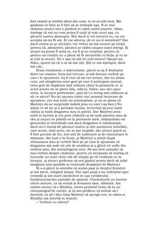 fost violată şi zvîrlită afară din casă, tu m-ai iubi încă. Mă
gîndeam ce bine ar fi fost să se întîmple aşa. N-ar mai
rămînea atunci nici o piedecă în calea unirii noastre. Allan,
înţelege că noi nu vom putea fi uniţi şi vom muri aşa, cu
păcatul nostru deasupra. Nici dacă te vei converti tu, nu vor
accepta să-mi fii soţ. Ei vor altceva, de ce nu-ţi aminteşti? Dar
dacă cineva m-ar necinsti, vor trebui să mă arunce pe străzi,
pentru că, altminteri, păcatul ar cădea asupra casei întregi. Şi
atunci aş putea fi soţia ta, voi fi şi eu creştină, pentru că
pentru un creştin nu e păcat să fii necinstită cu forţa, şi tu m-
ai iubi şi atunci. Nu e aşa că mă vei iubi mereu? Spune-mi,
Allan, spune-mi că n-ai să mă uiţi. Ştii ce mă aşteaptă, dacă
mă uiţi...
Eram emoţionat, o mărturisesc, parcă m-aş fi deşteptat
dintr-un coşmar; furia îmi trecuse, şi mă dureau vorbele pe
care i le spusesem. Aş fi vrut să-mi cer iertare, dar nu ştiam
cum, mă stingherea orice gest pe care îl anticipam mental,
orice gest de împăcare (mă vedeam căzut la picioarele ei, şi
actul acesta mi se părea falş, ridicul, hidos; sau să-i apuc
mîna, la început prieteneşte, apoi să i-o strîng mai călduros şi
să i-o sărut? Nu-mi spunea nimic nici această încercare de
apropiere, era mai mult un automatism, şi mi se părea că
Maitreyi mi-ar surprinde îndată jena cu care l-aş face.) Nu
ştiam ce să iac şi o priveam numai, încercînd să pun toată
căinţa şi toată dragostea mea în priviri. Dar Maitreyi avea
ochii în lacrimi şi era prea rătăcită ca să vadă părerea mea de
rău şi atunci se prăvăli ea la picioarele mele, înlănţuindu-mi
genunchii şi întrebîndu-mă dacă dragostea ei măoboseşte,
dacă mi-e teamă de păcatul nostru şi alte asemenea întrebări,
care acum, cînd scriu, mi se par stupide, dar atunci parcă ar
fi fost purtate de foc, într-atît de sufocante şi de chinuitoare le
simţeam. Am luat-o în braţe, şi Maitreyi a simţit după
strînsoarea mea şi vorbele fără şir pe care le spuneam că
dragostea mă arde tot atît de nesăţios şi a ghicit cît sufăr din
orbirea mea, din neînţelegerea mea. Ne-am ferit amîndoi să
mai vorbim despre căsătorie, pentru că începeam să înţeleg că
lucrurile nu sunt chiar atît de simpla pe cît credeam eu la
început, şi atunci preferam să evit gîndul acesta decît să rabd
imaginea unei posibile şi eventuale despărţiri de Maitreyi.
Ni s-a părut la amîndoi că auzim paşi în dreptul ferestrei
şi am tăcut, stingînd lampa. Dar apoi paşii s-au îndreptat spre
verandă şi am auzit ciocănituri în uşa coridorului.
Înmărmuriserăm amîndoi de spaimă. Ciocăniturile au încetat
cîteva minute, ca să revină la fereastra mea, oblonită. Am
înţeles atunci că c Khokha, întors probabil tîrziu de la un
cinematograf de cartier, şi m-am prefăcut că întîrzii să-i
deschid, ca să-i dau timp Maitreyi să ajungă sus, în odaia ei.
Khokha mă întrebă în treacăt:
― Vorbeai cu cineva?
 