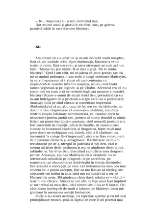 ― Nu, răspunsei eu scurt, închizînd uşa.
Dar atunci auzii şi glasul d-nei Sen, sus, pe galeria
paralelă odăii în care dormea Maitreyi.
XII
Am crezut că s-a aflat tot şi m-am zvîrcolit toată noaptea,
fără să pot închide ochii. Spre dimineaţă, Maitreyi a venit
iarăşi la mine, fără s-o simt, şi mi-a strecurat pe sub uşă un
bilet, "Mama nu ştie nimic. N-ai nici o grijă. Nu te trăda.
Maitreyi." Cînd l-am citit, mi se părea că sunt graţiat sau că
mi se amînă pedeapsa. I-am scris o lungă scrisoare Maitreyiei,
în care îi spuneam că trebuie să mai contenim cu
imprudentele noastre întîlniri noaptea, acum, cînd toată
lumea veghează şi pe inginer, şi pe Chabù. Adevărul era că nu
ştiam nici eu cum o să se termine legătura aceasta a noastră.
Maitreyi făcuse o sumă de aluzii d-nei Sen, pretextînd că eu
m-am îndrăgostit de o prietenă a ei (pe care noi o poreclisem
Anasuya încă pe cînd citeam şi comentam împreună
Shakuntala) şi că nu ştiu cum să fac s-o cer în căsătorie; iar
doamna Sen răspunsese că asemenea căsătorii, rezultate
dintr-o simplă infatuare sentimentală, nu conduc decît la
nenorociri pentru ambii soţi, pentru că nimic durabil şi nimic
fericit nu poate ieşi dintr-o pasiune, cînd această pasiune n-a
fost corectată de tradiţie, adică de familie, de oameni care
cunosc ce înseamnă căsătoria şi dragostea, fapte mult mai
grele decît ne închipuim noi, tinerii, căci a fi căsătorit nu
înseamnă "a culege flori împreună", nici a se lăsa consumaţi
de o pasiune efemeră şi amăgitoare. Mărturisesc că m-am
recunoscut pe de-a-ntregul în judecata d-nei Sen, căci n-
aveam alt izvor decît pasiunea şi nu ne gîndisem decît la noi,
iubindu-ne. Iar d-na Sen, discutînd camuflata mea dragoste
pentru Anasuya, spunea Maitreyiei că o căsătorie nu se
întemeiază niciodată pe dragoste, ci pe sacrificiu, pe
renunţare, pe abandonarea desăvîrşită în voinţa destinului.
Era aceasta o concepţie pe care nici indianizarea mea cea mai
sinceră nu o putea accepta. Dar ea mă făcuse să înţeleg cîte
obstacole voi întîlni în ziua cînd mă voi hotărî să o cer pe
Maitreyi de soţie. Mă gîndeam chiar dacă soluţia ei ― violul ―
n-ar fi mai eficace. Atunci se vor afla în faţa unui fapt împlinit
şi vor trebui să mi-o dea, căci nimeni altul nu ar fi luat-o. De-
abia acum înţeleg cît de mult o iubeam pe Maitreyi, dacă mă
gîndeam la asemenea soluţii fantastice.
Zilele s-au scurs aceleaşi, cu repetate spaime şi cu tot mai
primejdioase riscuri, pînă la faptul pe care îl voi povesti mai
 