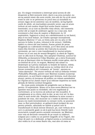 jos. Un singur eveniment a întrerupt şirul acesta de zile
desperate şi fără memorie (căci, dacă n-aş avea jurnalul, nu
mi-aş aminti nimic din acea vrerile, într-atît de viu şi de atent
eram la cele ce se petreceau în jurul meu şi niciodată nu
aveam răgaz să-mi amintesc sau să meditez, să leg faptele
unele de altele, să reactualizez anumite scene; aşa că acum
trebuie să mă conduc după firul acelor foarte sumare
însemnări, ca şi cum aş descifra viaţa altuia, căci memoria
acelor zile şi nopţi de arzătoare agonie nu o mai am). Acel
eveniment a fost ziua de naştere a Maitreyiei, la 10
septembrie. Inginerul a ţinut să o sărbătorească cu tot fastul,
deşi el era încă bolnav, iar Chabù aproape inconştientă.
Împlinea Maitreyi 17 ani, şi vîrsta asta are nu ştiu ce tîlc
ascuns în India; în plus, volumul ei de versuri, Uddhitta,
tipărit cu cîteva zile mai înainte, fusese primit de presa
bengaleză ca o adevărată revelaţie, şi d-l Sen ţinea să invite
toată elita literelor şi artelor din Calcutta la această
ceremonie, pe care o voia transformată în tournoi artistic.
Venea tot ce are mai de seamă Bengalul, în afară de Tagore,
care se afla încă în Europa. Era aşteptat Chatterji, autorul lui
Srikantha, şi dansatorul Uday Shankar, pe a cărui frumuseţe
de zeu şi fascinant ritm eu fusesem multă vreme gelos, căci la
un festival de al lui, în august, Maitreyi mă uitase cu
desăvîrşire şi-l privea rezemată cu braţele de balcon, robită,
halucinată. Cîteva zile după aceea nu vorbise decît de el şi
ţinuse numaidecît să-l cunoască, să "înveţe", spunea ea,
"taina dansului". Tot atunci trebuia să vină şi redacţia revistei
Prabuddha Bharatta, printre care Maitreyi număra numeroşi
admiratori, ca acel foarte original poet Acintyia, mult discutat
atunci, pentru că începuse să publice un roman asemănător
lui Ulysses al lui James Joyce şi-şi ridicase împotriva sa toată
pleiada de bătrini scriitori bengalezi.
Eu eram puţin intimidat de pregătirile care se făceau
pentru 10 septembrie. Ştiam că în ziua aceea Maitreyi îmi va
aparţine mai puţin ca niciodată, căci era orgolioasă şi
curtenitoare, şi va încerca să seducă pe toţi musafirii. Îi
cumpărasem şi eu cîteva cărţi în dar, şi am vrut să i le dau
chiar în zorii acelei zile. Noaptea rămăsese la mine numai o
jumătate de ceas, căci muncise ca o roabă să deretice casa
(scara era toată învestmîntată cu covoare vechi, se puseseră
vase cu flori pretutindeni, se goliseră două încăperi de sus
pentru primire, aducîndu-se saltele şi şaluri care le
transformară în două imense divanuri, pe, care trebuia să te
urci cu picioarele goale ca să-ţi poţi lua locul; femeile toate
munciseră cumplit pentru această ceremonie, iar Maitreyi,
care voia să decoreze covoarele de pe scară cu tablouri,
scăpase jos o cadra cu un portret magnific al lui Tagore, dat
chiar de poet cu o dedicaţie, şi faptul acesta a cutremurat-o,
căci vedea în el un semn foarte rău, mai ales că rama se
 