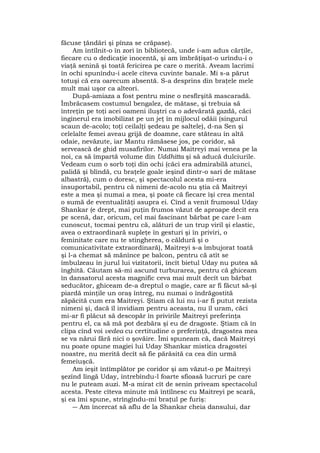 făcuse ţăndări şi pînza se crăpase).
Am întîlnit-o în zori în bibliotecă, unde i-am adus cărţile,
fiecare cu o dedicaţie inocentă, şi am îmbrăţişat-o urîndu-i o
viaţă senină şi toată fericirea pe care o merită. Aveam lacrimi
în ochi spunîndu-i acele cîteva cuvinte banale. Mi s-a părut
totuşi că era oarecum absentă. S-a desprins din braţele mele
mult mai uşor ca alteori.
După-amiaza a fost pentru mine o nesfîrşită mascaradă.
Îmbrăcasem costumul bengalez, de mătase, şi trebuia să
întreţin pe toţi acei oameni iluştri ca o adevărată gazdă, căci
inginerul era imobilizat pe un jeţ în mijlocul odăii (singurul
scaun de-acolo; toţi ceilalţi şedeau pe saltele), d-na Sen şi
celelalte femei aveau grijă de doamne, care stăteau în altă
odaie, nevăzute, iar Mantu rămăsese jos, pe coridor, să
servească de ghid musafirilor. Numai Maitreyi mai venea pe la
noi, ca să împartă volume din Uddhitta şi să aducă dulciurile.
Vedeam cum o sorb toţi din ochi (căci era admirabilă atunci,
palidă şi blîndă, cu braţele goale ieşind dintr-o sari de mătase
albastră), cum o doresc, şi spectacolul acesta mi-era
insuportabil, pentru că nimeni de-acolo nu ştia că Maitreyi
este a mea şi numai a mea, şi poate că fiecare îşi crea mental
o sumă de eventualităţi asupra ei. Cînd a venit frumosul Uday
Shankar (e drept, mai puţin frumos văzut de aproape decît era
pe scenă, dar, oricum, cel mai fascinant bărbat pe care l-am
cunoscut, tocmai pentru că, alături de un trup viril şi elastic,
avea o extraordinară supleţe în gesturi şi în priviri, o
feminitate care nu te stingherea, o căldură şi o
comunicativitate extraordinară), Maitreyi s-a îmbujorat toată
şi l-a chemat să mănînce pe balcon, pentru că atît se
îmbulzeau în jurul lui vizitatorii, încît bietul Uday nu putea să
înghită. Căutam să-mi ascund turburarea, pentru că ghiceam
în dansatorul acesta magnific ceva mai mult decît un bărbat
seducător, ghiceam de-a dreptul o magie, care ar fi făcut să-şi
piardă minţile un oraş întreg, nu numai o îndrăgostită
zăpăcită cum era Maitreyi. Ştiam că lui nu i-ar fi putut rezista
nimeni şi, dacă îl invidiam pentru aceasta, nu îl uram, căci
mi-ar fi plăcut să descopăr în privirile Maitreyi preferinţa
pentru el, ca să mă pot dezbăra şi eu de dragoste. Ştiam că în
clipa cînd voi vedea cu certitudine o preferinţă, dragostea mea
se va nărui fără nici o şovăire. Îmi spuneam că, dacă Maitreyi
nu poate opune magiei lui Uday Shankar mistica dragostei
noastre, nu merită decît să fie părăsită ca cea din urmă
femeiuşcă.
Am ieşit întîmplător pe coridor şi am văzut-o pe Maitreyi
şezînd lîngă Uday, întrebîndu-l foarte sfioasă lucruri pe care
nu le puteam auzi. M-a mirat cît de senin priveam spectacolul
acesta. Peste cîteva minute mă întîlnesc cu Maitreyi pe scară,
şi ea îmi spune, strîngîndu-mi braţul pe furiş:
― Am încercat să aflu de la Shankar cheia dansului, dar
 