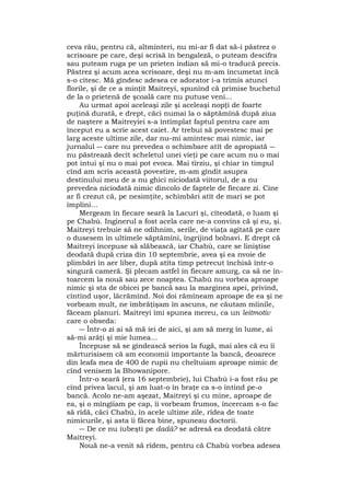 ceva rău, pentru că, altminteri, nu mi-ar fi dat să-i păstrez o
scrisoare pe care, deşi scrisă în bengaleză, o puteam descifra
sau puteam ruga pe un prieten indian să mi-o traducă precis.
Păstrez şi acum acea scrisoare, deşi nu m-am încumetat încă
s-o citesc. Mă gîndesc adesea ce adorator i-a trimis atunci
florile, şi de ce a minţit Maitreyi, spunînd că primise buchetul
de la o prietenă de şcoală care nu putuse veni...
Au urmat apoi aceleaşi zile şi aceleaşi nopţi de foarte
puţină durată, e drept, căci numai la o săptămînă după ziua
de naştere a Maitreyiei s-a întîmplat faptul pentru care am
început eu a scrie acest caiet. Ar trebui să povestesc mai pe
larg aceste ultime zile, dar nu-mi amintesc mai nimic, iar
jurnalul ― care nu prevedea o schimbare atît de apropiată ―
nu păstrează decît scheletul unei vieţi pe care acum nu o mai
pot intui şi nu o mai pot evoca. Mai tîrziu, şi chiar în timpul
cînd am scris această povestire, m-am gîndit asupra
destinului meu de a nu ghici niciodată viitorul, de a nu
prevedea niciodată nimic dincolo de faptele de fiecare zi. Cine
ar fi crezut că, pe nesimţite, schimbări atît de mari se pot
împlini...
Mergeam în fiecare seară la Lacuri şi, cîteodată, o luam şi
pe Chabù. Inginerul a fost acela care ne-a convins că şi eu, şi.
Maitreyi trebuie să ne odihnim, serile, de viaţa agitată pe care
o dusesem în ultimele săptămîni, îngrijind bolnavi. E drept că
Maitreyi începuse să slăbească, iar Chabù, care se liniştise
deodată după criza din 10 septembrie, avea şi ea nvoie de
plimbări în aer liber, după atîta timp petrecut închisă într-o
singură cameră. Şi plecam astfel în fiecare amurg, ca să ne în-
toarcem la nouă sau zece noaptea. Chabù nu vorbea aproape
nimic şi sta de obicei pe bancă sau la marginea apei, privind,
cîntînd uşor, lăcrămînd. Noi doi rămîneam aproape de ea şi ne
vorbeam mult, ne îmbrăţişam în ascuns, ne căutam mîinile,
făceam planuri. Maitreyi îmi spunea mereu, ca un leitmotiv
care o obseda:
― Într-o zi ai să mă iei de aici, şi am să merg în lume, ai
să-mi arăţi şi mie lumea...
Începuse să se gîndească serios la fugă, mai ales că eu îi
mărturisisem că am economii importante la bancă, deoarece
din leafa mea de 400 de rupii nu cheltuiam aproape nimic de
cînd venisem la Bhowanipore.
Într-o seară (era 16 septembrie), lui Chabù i-a fost rău pe
cînd privea lacul, şi am luat-o în braţe ca s-o întind pe-o
bancă. Acolo ne-am aşezat, Maitreyi şi cu mine, aproape de
ea, şi o mîngîiam pe cap, îi vorbeam frumos, încercam s-o fac
să rîdă, căci Chabù, în acele ultime zile, rîdea de toate
nimicurile, şi asta îi făcea bine, spuneau doctorii.
― De ce nu iubeşti pe dadà? se adresă ea deodată către
Maitreyi.
Nouă ne-a venit să rîdem, pentru că Chabù vorbea adesea
 