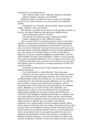 prostii şi nu ne temeam de ea.
― Ba îl iubesc foarte mult, răspunse Maitreyi, zîmbind.
― Dacă îl iubeşti, sărută-l, ceru Chabù.
Maitreyi începu să rîdă mai tare şi-i spuse ră vorbeşte
prostii şi că o fată cuminte ca ea nu trebuie să vorbească
prostii.
― Dragostea nu e prostie, spuse Chabù, foarte serioasă.
Haide, sărută-l. Uite, eu îl sărut.
Într-adevăr, se ridică de pe bancă şi mă sărută pe obraz, şi
atunci, tot rîzînd, Maitreyi mă sărută pe celălalt obraz.
― Eşti mulţumită acum? o întrebă.
― Tu trebuia să-l săruţi pe gură, răspunse Chabù.
― Haide, stăpîneşte-te, făcu Maitreyi roşind.
Dar eu eram fericit că această soră mai mică a mea (într-
adevăr, o iubeam foarte mult pe Chabù) a înţeles dragostea
noastră, şi îi spuneam Maitreyiei să mă sărute. Cum ea nu
voia, eu mi-am strecurat mîna spre sînul ei, pe sub şal, şi mi-
am oprit palma adunată mîngîietor pe sînul stîng, apăsînd ca
să-i simt inima şi în acelaşi timp s-o silesc să mă sărute.
(Maitreyi nu putea suporta mîngîierea aceasta fără ca să-mi
cadă imediat în braţe.) Din întîmplare, Chabù a vrut să pună
şi ea mîna pe pieptul Maitreyiei, ca s-o roage să mă sărute. Şi
a întîlnit acolo mîna mea, pe care mi-am retras-o cît am putut
mai repede, dar nu înainte do a atrage atenţia lui Chabù. Ea
începu să rîdă.
― Ai văzut că dadà îşi ţine mîna la pieptul tău? izbucni
Chabù biruitoare.
― Nu vorbi prostii, se răsti Maitreyi. Era mîna mea.
― Parcă eu nu ştiu, parcă eu n-am simţit inelul lui dadà...
M-a înfiorat puţin precizarea aceasta, dar cum ştiam că
Chabùvorbeşte multe lucruri fără şir, nu m-am temut de
consecinţele ei. De sărutat pe gură, Maitreyi nu m-a sărutat,
şi în curînd a trebuit să ne întoarcem la maşină. căci se
înnoptase bine. Pînă acasă am uitat întîmplarea. În noaptea
aceea, Maitreyi nu a venit la mine. Din prudenţă, îmi
mărturisi ea a doua zi. Nu-mi amintesc cum am petrecut
timpul pînă aproape de ora şase, cînd m-am îmbrăcat în
costumul meu bengalez, aşteptînd să plecăm cu maşina. Dar
nu venea nimeni să mă anunţe. Puţin enervat, am întrebat
şofeurul dacă nu mergem în seara aceasta la Lacuri, şi el îmi
răspunse (mi se păruse mie sau fusese, într-adevăr,
obraznic?) că a primit ordin să ducă maşina la garaj. Peste
cîteva minute întîlnii pe Lilu pe coridor. Îmi spuse că d-na Sen
nu mai lasă nici pe Maitreyi, nici pe Chabù să iasă la Lacuri.
Toate acestea mi se păreau foarte turburi; şi mă înciuda mis-
terul, mi se părea că mi se ascunde un adevăr de care am
absolută şi neîntîrziată nevoie. Am încercat s-o întîlnesc pe
Maitreyi, fără să izbutesc, şi atunci am rămas în odaia mea,
muncit de gînduri. (Ciudat, nu-mi era teamă; doream numai
 