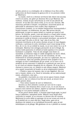 să ştiu precis ce s-a întîmplat, de ce dăduse d-na Sen ordin
şofeurului să ducă maşina la garaj şi de ce nu puteam vedea
pe Maitreyi.)
La masă, cînd m-a chemat servitorul (de obicei mă anunţa
cineva al casei), am găsit pe doamna Sen şi pe Maitreyi. Nu
vorbeau. Voiam să par neturburat şi cred că am izbutit de
minune. D-na Sen îmi căuta ochii, şi eu nu mi-i feream. Mă
minunau privirile ei drepte, scrutătoare, încercînd parcă să
pătrundă în adevăratul meu suflet; faţa căpătase o
concentrare ciudată, cu un zîmbet batjocoritor înverşunîndu-i
buzele înroşite, ca totdeauna, de pan. Mă servea tăcută,
politicoasă, şi apoi se aşeza iarăşi cu coatele pe masă şi mă
privea. Se întreba, poate, cum am izbutit s-o înşel atîta vreme,
cum am păcălit-o cu puritatea şi respectul meu. Ghiceam în
prezenţa ei ostilă şi ironică o necurmată întrebare: am putut fi
eu oare aşa? Nu ştiu ce fel de "aşa" ştia d-na Sen, dar
simţeam întrebarea şi de aceea căutam să par cît mai degajat,
vorbeam, o priveam în ochi, întrebam cum îi mai merge d-lui
Sen, de ce nu vin şi ceilalţi la masă, ca şi cum nimic nu s-ar fi
întîmplat. Maitreyi îmi strîngea picioarele să mi le frîngă. Îşi
punea toată pasiunea ei ultimă şi toată spaima ei în această
încleştare a pulpelor. Voia să mă mîngîie mai dulce ca
niciodată, şi simţeam talpa ei caldă atingîndu-mi încet, blînd,
alinător, pulpa; parcă ar fi vrut să mă consoleze, să mă
întărească în această primejdie, pe care eu o ghiceam, dar nu
o cunoşteam. Apoi îmi prindea piciorul între pulpele ei şi-l
strîngea ca într-o îmbrăţişare de pe urmă, ca şi cum s-ar fi
străduit să-mi comunice o căldură şi o pasiune pe care să nu
le uit cînd voi rămîne despărţit de ea, departe. Pe d-na Sen a
chemat-o cineva sus, şi, îndată ce-am rămas singuri, Maitreyi
mi-a şoptit muşcîndu-şi buzele ca să-şi stăpînească emoţia:
― Chabù a spus tot mamei, dar eu am tăgăduit. Să n-ai
nici o teamă, rămîn a ta. Dacă te întreabă, să nu mărturiseşti
nimic, altminteri, cine ştie...
Au podidit-o lacrimile şi a vrut să-mi apuce braţul, după
obiceiul ei, dar se cobora d-na Sen pe scară, şi atunci mi-a
şoptit printre dinţi:
― Vino mîine înainte de zori în bibliotecă...
Acestea au fost ultimele cuvinte pe care mi le-a spus
Maitreyi, căci doamna Sen a luat-o sus, eu m-am dus în
camera mea extrem de abătut, zăpăcit şi aproape incapabil să
înţeleg ce s-ar putea întîmpla a doua zi.
N-am putut dormi deloc, ci fumam pipă după pipă, în jeţul
larg şi odihnitor, aşteptînd zorile. Băteau unul după altul
ceasurile în noapte, şi eu evocam cu fiecare din ele venirea
Maitreyiei în acea odaie şi aproape că nu-mi venea să cred că
ar fi posibil să n-o mai văd aici, lîngă mine, gata să se
dezbrace de îndată ce eu închideam ferestrele, gata să mă
îmbrăţişeze şi să plîngă. Mă gîndeam că nu e posibil ca numai
 
