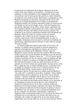 d'upă două-trei săptămîni de dragoste, Maitreyi să-mi fie
luată. Cum stam singur, în întunerec, o revedeam în toate
colţurile, în toate atitudinile ei de îndrăgostită, uitam toate
chinurile pe care le îndurasem din pricina ei, toate îndoielile,
şi simţeam cum creşte în mine, fără hotare, o dragoste pe care
Maitreyi niciodată n-o bănuise. Aşteptam zorile ca să-i pot
spune că o simplă despărţire de o noapte şi ameninţarea
dragostei noastre îmi revelase adevărata iubire şi numai acum
am înţeles cît îmi era de dragă, acum, cînd mă temeam că o
pot pierde. Aproape că am plîns, acolo, singur, gîndindu-mă
că aş putea-o pierde; numai gîndul că n-am s-o pot avea din
nou alături de mine mă înfiora şi îmi întuneca mintea. Nu
credeam că aş fi putut supravieţui sănătos unei despărţiri de
Maitreyi. Dacă atît timp cît o ştiam a mea, de nimeni
stingherit să-i vorbesc şi să mi-o apropii cînd vream, o
iubeam, apoi acum, cînd eram despărţiţi prin nu ştiu ce
primejdie, dragostea crescuse pînă la sufocare şi simţeam că
înnebunesc aşteptînd ceasul cînd am s-o pot vedea şi strînge
din nou în braţe.
În timpul nopţii am ieşit de mai multe ori în curte, să
spionez, şi vedeam mereu lumină în camera inginerului,
auzeam acolo glasuri, cîteodată un scîncet, pe care nu-l
ghiceam al cui poate să fie (Maitreyi, Chabù, sora lui
Khokha?). Toate acestea mă alarmau nespus. Mă întorceam
iarăşi în jeţul meu şi mă trudeam să înţeleg ce pot să însemne
vorbele Maitreyiei: "Chabù a spus tot...". Ce ar fi putut spune
Chabù în nebunia ei? Tot ce-a putut vedea şi înţelege ea? Mă
gîndeam că poate a surprins-o vreodată pe Maitreyi venind
sau plecînd din odaia ei, dar am aflat mai tîrziu că cele ce
spusese ea au fost lucruri mai puţin grave. În ziua aceea, d-na
Sen o spăla pe cap, şi Chabù plîngea mereu. A întrebat-o de
ce plînge şi a răspuns că pe ea nu o iubeşte nimeni, iar pe
Maitreyi toată lumea. Toată lumea a venit de ziua ei,
aducîndu-i daruri. Şi mai ales eu o iubesc mult pe Maitreyi.
"De unde ştii?" a întrebat-o d-na Sen, în glumă. "Allan dadà o
sărută şi ţine mîna la pieptul ei, iar pe mine nu mă sărută
nimeni..." Suferea şi plîngea atît de sincer, în-cît d-na Sen a
întrebat-o de mai multe ori, şi Chabù a mărturisit tot ce-a
văzut: cum stăm noi doi împreună şi rîdeam, şi ne sărutam, şi
ne strîngeam în braţe la Lacuri (iar eu, care credeam că
Chabù nu observă nimic.) D-na Sen a chemat îndată pe
Maitreyi şi a întrebat-o dacă e adevărat cele spuse de Chabù.
Apoi a poruncit şoferului să ducă maşina în garaj şi a luat-o
pe Maitreyi sus, pe terasă, a pus-o să jure pe strămoşi şi pe
zei şi a început s-o descoase, ameninţînd-o. Maitreyi a
tăgăduit totul, recunoscînd numai că m-a sărutat de cîteva ori
în glumă, iar eu am sărutat-o pe frunte, dar altceva nu s-a
întîmplat. Şi a rugat-o în genunchi să nu mai spună nimic
inginerului, căci am să sufăr eu, şi eu nu sunt vinovat. Dacă i
 
