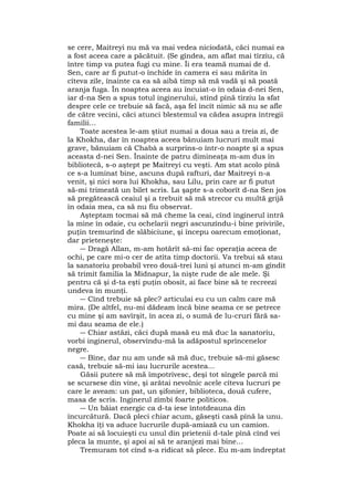 se cere, Maitreyi nu mă va mai vedea niciodată, căci numai ea
a fost aceea care a păcătuit. (Se gîndea, am aflat mai tîrziu, că
între timp va putea fugi cu mine. Îi era teamă numai de d.
Sen, care ar fi putut-o închide în camera ei sau mărita în
cîteva zile, înainte ca ea să aibă timp să mă vadă şi să poată
aranja fuga. În noaptea aceea au încuiat-o în odaia d-nei Sen,
iar d-na Sen a spus totul inginerului, stînd pînă tîrziu la sfat
despre cele ce trebuie să facă, aşa fel încît nimic să nu se afle
de către vecini, căci atunci blestemul va cădea asupra întregii
familii...
Toate acestea le-am ştiut numai a doua sau a treia zi, de
la Khokha, dar în noaptea aceea bănuiam lucruri mult mai
grave, bănuiam că Chabà a surprins-o într-o noapte şi a spus
aceasta d-nei Sen. Înainte de patru dimineaţa m-am dus în
bibliotecă, s-o aştept pe Maitreyi cu veşti. Am stat acolo pînă
ce s-a luminat bine, ascuns după rafturi, dar Maitreyi n-a
venit, şi nici sora lui Khokha, sau Lilu, prin care ar fi putut
să-mi trimeată un bilet scris. La şapte s-a coborît d-na Sen jos
să pregătească ceaiul şi a trebuit să mă strecor cu multă grijă
în odaia mea, ca să nu fiu observat.
Aşteptam tocmai să mă cheme la ceai, cînd inginerul intră
la mine în odaie, cu ochelarii negri ascunzîndu-i bine privirile,
puţin tremurînd de slăbiciune, şi începu oarecum emoţionat,
dar prieteneşte:
― Dragă Allan, m-am hotărît să-mi fac operaţia aceea de
ochi, pe care mi-o cer de atîta timp doctorii. Va trebui să stau
la sanatoriu probabil vreo două-trei luni şi atunci m-am gîndit
să trimit familia la Midnapur, la nişte rude de ale mele. Şi
pentru că şi d-ta eşti puţin obosit, ai face bine să te recreezi
undeva în munţi.
― Cînd trebuie să plec? articulai eu cu un calm care mă
mira. (De altfel, nu-mi dădeam încă bine seama ce se petrece
cu mine şi am savîrşit, în acea zi, o sumă de lu-cruri fără sa-
mi dau seama de ele.)
― Chiar astăzi, căci după masă eu mă duc la sanatoriu,
vorbi inginerul, observîndu-mă la adăpostul sprîncenelor
negre.
― Bine, dar nu am unde să mă duc, trebuie să-mi găsesc
casă, trebuie să-mi iau lucrurile acestea...
Găsii putere să mă împotrivesc, deşi tot sîngele parcă mi
se scursese din vine, şi arătai nevolnic acele cîteva lucruri pe
care le aveam: un pat, un şifonier, biblioteca, două cufere,
masa de scris. Inginerul zîmbi foarte politicos.
― Un băiat energic ca d-ta iese întotdeauna din
încurcătură. Dacă pleci chiar acum, găseşti casă pînă la unu.
Khokha îţi va aduce lucrurile după-amiază cu un camion.
Poate ai să locuieşti cu unul din prietenii d-tale pînă cînd vei
pleca la munte, şi apoi ai să te aranjezi mai bine...
Tremuram tot cînd s-a ridicat să plece. Eu m-am îndreptat
 