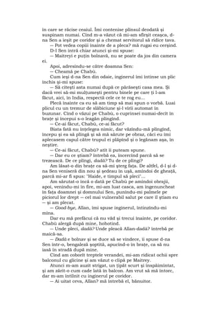 în care se răcise ceaiul. Îmi contenise plînsul deodată şi
suspinam numai. Cînd m-a văzut că mi-am sfîrşit ceaşca, d-
na Sen a ieşit pe coridor şi a chemat servitorul să ridice tava.
― Pot vedea copiii înainte de a pleca? mă rugai eu cerşind.
D-l Sen intră chiar atunci şi-mi spuse:
― Maitreyi e puţin bolnavă, nu se poate da jos din camera
ei.
Apoi, adresîndu-se către doamna Sen:
― Cheamă pe Chabù.
Cum ieşi d-na Sen din odaie, inginerul îmi întinse un plic
închis şi-mi spuse:
― Să citeşti asta numai după ce părăseşti casa mea. Şi
dacă vrei să-mi mulţumeşti pentru binele pe care ţi l-am
făcut, aici, în India, respectă cele ce te rog eu...
Plecă înainte ca eu să am timp să mai spun o vorbă. Luai
plicul cu un tremur de slăbiciune şi-l vîrîi automat în
buzunar. Cînd o văzui pe Chabù, o cuprinsei numai-decît în
braţe şi începui s-o leagăn plîngînd.
― Ce-ai făcut, Chabù, ce-ai făcut?
Biata fată nu înţelegea nimic, dar văzîndu-mă plîngînd,
începu şi ea să plîngă şi să mă sărute pe obraz, căci eu îmi
aplecasem capul către trupul ei plăpînd şi o legănam aşa, în
neştire.
― Ce-ai făcut, Chabù? atît îi puteam spune.
― Dar eu ce ştiam? întrebă ea, încercînd parcă să se
trezească. De ce plîngi, dadà? Tu de ce plîngi?
Am lăsat-o din braţe ca să-mi şterg faţa. De altfel, d-l şi d-
na Sen veniseră din nou şi şedeau în uşă, amîndoi de gheaţă,
parcă mi-ar fi spus: "Haide, e timpul să pleci"...
Am sărutat-o încă o dată pe Chabù pe amîndoi obrajii,
apoi, venindu-mi în fire, mi-am luat casca, am îngenuncheat
în faţa doamnei şi domnului Sen, punîndu-mi palmele pe
piciorul lor drept ― cel mai vulnerabil salut pe care îl ştiam eu
― şi am plecat.
― Good-bye, Allan, îmi spuse inginerul, întinzîndu-mi
mîna.
Dar eu mă prefăcui că nu văd şi trecui înainte, pe coridor.
Chabù alergă după mine, hohotind.
― Unde pleci, dadà? Unde pleacă Allan-dadà? întrebă pe
maică-sa.
― Dadà e bolnav şi se duce să se vindece, îi spuse d-na
Sen într-o, bengaleză şoptită, apucînd-o în braţe, ca să nu
iasă în stradă după mine.
Cînd am coborît treptele verandei, mi-am ridicat ochii spre
balconul cu glicine şi am văzut o clipă pe Maitrey.
Atunci m-am auzit strigat, un ţipăt scurt şi înspăimîntat,
şi am zărit-o cum cade lată în balcon. Am vrut să mă întorc,
dar m-am întîlnit cu inginerul pe coridor.
― Ai uitat ceva, Allan? mă întrebă el, bănuitor.
 