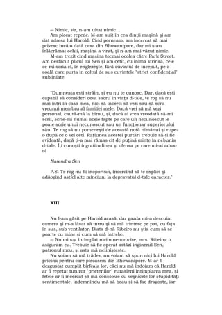 ― Nimic, sir, n-am uitat nimic...
Am plecat repede. M-am suit în cea dinţii maşină şi am
dat adresa lui Harold. Cînd porneam, am încercat să mai
privesc încă o dată casa din Bhowanipore, dar mi s-au
înlăcrămat ochii, maşina a virat, şi n-am mai văzut nimic.
M-am trezit cînd maşina tocmai ocolea către Park Street.
Am desfăcut plicul lui Sen şi am cetit, cu inima strînsă, cele
ce-mi scria el, în englezeşte, fără cuvîntul de început, pe o
coală care purta în colţul de sus cuvintele "strict confidenţial"
subliniate.
"Dumneata eşti străin, şi eu nu te cunosc. Dar, dacă eşti
capabil să consideri ceva sacru în viaţa d-tale, te rog să nu
mai intri în casa mea, nici să încerci să vezi sau să scrii
vreunui membru al familiei mele. Dacă vrei să mă vezi
personal, caută-mă la birou, şi, dacă ai vrea vreodată să-mi
scrii, scrie-mi numai acele fapte pe care un necunoscut le
poate scrie unui necunoscut sau un funcţionar superiorului
său. Te rog să nu pomeneşti de această notă nimănui şi rupe-
o după ce o vei ceti. Raţiunea acestei purtări trebuie să-ţi fie
evidentă, dacă ţi-a mai rămas cît de puţină minte în nebunia
d-tale. Îţi cunoşti ingratitudinea şi ofensa pe care mi-ai adus-
o!
Narendra Sen
P.S. Te rog nu fii inoportun, încercînd să te explici şi
adăogînd astfel alte minciuni la depravatul d-tale caracter."
XIII
Nu l-am găsit pe Harold acasă, dar gazda mi-a descuiat
camera şi m-a lăsat să intru şi să mă trîntesc pe pat, cu faţa
în sus, sub ventilator. Biata d-nă Ribeiro nu ştia cum să se
poarte cu mine şi cum să mă întrebe.
― Nu mi s-a întîmplat nici o nenorocire, mrs. Ribeiro; o
asiguram eu. Trebuie să fie operat astăzi inginerul Sen,
patronul meu, şi asta mă nelinişteşte.
Nu voiam să mă trădez, nu voiam să spun nici lui Harold
pricina pentru care plecasem din Bhowanipore. M-ar fi
dezgustat cumplit bîrfeala lor, căci nu mă îndoiam că Harold
ar fi repetat tuturor "prietenilor" eurasieni întîmplarea mea, şi
fetele ar fi încercat să mă consoleze cu veşnicele lor stupidităţi
sentimentale, îndemnîndu-mă sâ beau şi să fac dragoste, iar
 