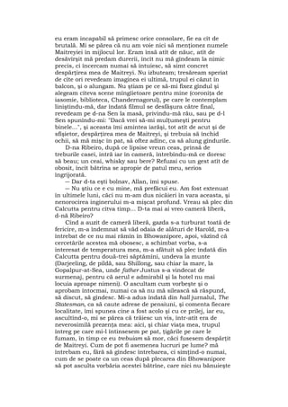 eu eram incapabil să primesc orice consolare, fie ea cît de
brutală. Mi se părea că nu am voie nici să menţionez numele
Maitreyiei în mijlocul lor. Eram însă atît de năuc, atît de
desăvîrşit mă predam durerii, încît nu mă gîndeam la nimic
precis, ci încercam numai să intuiesc, să simt concret
despărţirea mea de Maitreyi. Nu izbuteam; tresăream speriat
de cîte ori revedeam imaginea ei ultimă, trupul ei căzut în
balcon, şi o alungam. Nu ştiam pe ce să-mi fixez gîndul şi
alegeam cîteva scene mîngîietoare pentru mine (coroniţa de
iasomie, biblioteca, Chandernagorul), pe care le contemplam
liniştindu-mă, dar îndată filmul se desfăşura către final,
revedeam pe d-na Sen la masă, privindu-mă rău, sau pe d-l
Sen spunîndu-mi: "Dacă vrei să-mi mulţumeşti pentru
binele...", şi aceasta îmi amintea iarăşi, tot atît de acut şi de
sfîşietor, despărţirea mea de Maitreyi, şi trebuia să închid
ochii, să mă mişc în pat, să oftez adînc, ca să alung gîndurile.
D-na Ribeiro, după ce lipsise vreun ceas, prinsă de
treburile casei, intră iar în cameră, întrebîndu-mă ce doresc
să beau; un ceai, whisky sau bere? Refuzai cu un gest atît de
obosit, încît bătrîna se apropie de patul meu, serios
îngrijorată.
― Dar d-ta eşti bolnav, Allan, îmi spuse.
― Nu ştiu ce e cu mine, mă prefăcui eu. Am fost extenuat
în ultimele luni, căci nu m-am dus nicăieri în vara aceasta, şi
nenorocirea inginerului m-a mişcat profund. Vreau să plec din
Calcutta pentru cîtva timp... D-ta mai ai vreo cameră liberă,
d-nă Ribeiro?
Cînd a auzit de cameră liberă, gazda s-a turburat toată de
fericire, m-a îndemnat să văd odaia de alături de Harold, m-a
întrebat de ce nu mai rămîn în Bhowanipore, apoi, văzînd că
cercetările acestea mă obosesc, a schimbat vorba, s-a
interesat de temperatura mea, m-a sfătuit să plec îndată din
Calcutta pentru două-trei săptămîni, undeva la munte
(Darjeeling, de pildă, sau Shillong, sau chiar la mare, la
Gopalpur-at-Sea, unde father Justus s-a vindecat de
surmenaj, pentru că aerul e admirabil şi la hotel nu mai
locuia aproape nimeni). O ascultam cum vorbeşte şi o
aprobam întocmai, numai ca să nu mă silească să răspund,
să discut, să gîndesc. Mi-a adus îndată din hall jurnalul, The
Statesman, ca să caute adrese de pensiuni, şi comenta fiecare
localitate, îmi spunea cine a fost acolo şi cu ce prilej, iar eu,
ascultînd-o, mi se părea că trăiesc un vis, într-atît era de
neverosimilă prezenţa mea: aici, şi chiar viaţa mea, trupul
întreg pe care mi-l întinsesem pe pat, ţigările pe care le
fumam, în timp ce eu trebuiam să mor, căci fusesem despărţit
de Maitreyi. Cum de pot fi asemenea lucruri pe lume? mă
întrebam eu, fără să gîndesc întrebarea, ci simţind-o numai,
cum de se poate ca un ceas după plecarea din Bhowanipore
să pot asculta vorbăria acestei bătrîne, care nici nu bănuieşte
 