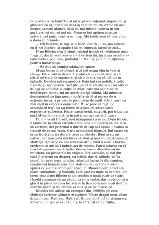 ce epavă are în faţă? Totul mi se părea iraţional, imposibil, şi
ghiceam că aş înnebuni dacă aş rămîne multa vreme cu ase-
menea oameni alături, dacă nu mă înfund undeva în sin-
gurătate, să uit, să mă uit. Plecarea îmi apărea singura
salvare, cel puţin pentru un timp. Mă hotărîsem să plec chiar
a doua zi, oriunde.
― Telefonează, te rog, la d-l Sen, South 1144, mă adresai
eu d-nei Ribeiro, şi spune-i să-mi trimeată lucrurile aici...
D-na Ribeiro s-ar fi simţit oricînd jicnită să telefoneze unui
"negru", dar în acel ceas era atît de fericită, încît am ascultat-o
cum vorbea politicos, probabil lui Mantu, şi cum mulţumea
pentru bunăvoinţă.
― Mă duc să aranjez odaia, îmi spuse.
M-am bucurat că pleacă şi că pot acum ofta în voie şi
plînge. Mă străbătu deodată gîndul că am îmbătrînit şi că
părul mi-e alb de supărare, şi sării în sus, ca să mă uit în
oglindă. De-abia mă recunoscui. Faţa îmi era palidă, suptă,
uscată, şi sprînceneîe răvăşite, parcă le smulsesem; nu ştiu ce
dungă se adîncise la colţul buzelor, care mă schimba cu
desăvîrşire, dîndu-mi un aer de aprigă voinţă. Mă minunai
descoperind pe faţa mea o hotărîre virilă şi putere de a
acţiona, însuşiri pe care le pierdusem de mult. (De atunci nu
mai cred în expresia oamenilor. Mi se pare că regulile
schimbării feţei nu au nimic de-a face cu adevăratele
experienţe sufleteşti. Poate numai ochii, singurii, pot trăda un
om.) M-am întors abătut în pat şi am aprins altă ţigare.
Cînd a venit Harold, m-a întîmpinat cu urale. D-na Ribeiro
îi lămurise în cîteva cuvinte vizita mea. El încercă să mă facă
să vorbesc, dar pretextai o durere de cap şi-i spuse-i numai în
treacăt de ce am venit. Ceru numaidecît băuturi. Îmi spuse că
orice febră şi orice durere trece cu whisky. Băui şi eu un
pahar, dar ameţeala mă făcea să simt şi mai viu depărtarea de
Maitreyi. Aproape că îmi venea să urîu. Cînd a sosit Khokha,
credeam că am să-l îmbrăţişez de emoţie. Parcă aducea cu el
toată dragostea, toată India. Venise într-o dhoti destul de
murdară, cu picioarele lui crăpate fără sandale, şi toţi din
casă îl priveau cu dispreţ, cu scîrbă, dar el, ştiindu-se "la
mine", intra şi ieşea mîndru, aducînd lucrurile din camion,
conducînd hamalii prin hall. Ardeam de nerăbdare să-mi
spună ce s-a mai întîmplat acolo, în Bhowanipore. Cînd am
plătit camionarul şi hamalii, l-am luat cu mine în cameră, am
cerut ceai d-nei Ribeiro şi am deschis o nouă cutie de ţigări.
Harold spumega că nu rămîn cu el de vorbă, dar probabil că a
ghicit în plecarea mea bruscă de la Sen ceva mai mult decît îi
mărturisisem şi nu cuteză să vină şi să ne întrerupă.
Khokha îmi aduse un exemplar din Uddkita, pe care
Maitreyi scrisese ultimele ei cuvinte: "Către dragul meu, către
dragul meu, Maitreyi, Maitreyi". Numai atît? mă întristam eu.
Khokha îmi spuse să mă uit şi la sfîrşitul căiţii. "Adio,
 