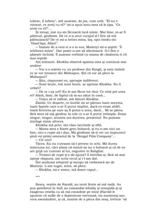 iubesc, îl iubesc", atît auzeam, de jos, cum urlă. "El nu e
vinovat, ce aveţi cu el?" mi-a spus soru-mea că le ţipa. "Ce
aveţi cu el?"...
Şi totuşi, mie nu-mi făcuseră încă nimic. Mai bine, m-ar fi
pălmuit, gîndeam. De ce n-a avut curajul d-l Sen să mă
pălmuiască? De ce mi-a întins mîna, laş, spu-nîndu-mi:
"Good-bye, Allan!".
― Înainte de a veni ei s-o ia sus, Maitreyi mi-a şoptit: "Îi
telefonez mîine". Dar poate n-are să izbutească. D-l Sen o
păzeşte închisă. Îl auzeam vorbind cu mama de căsătoria ei cît
mai repede.
Am înlemnit. Khokha observă spaima mea şi continuă mai
arzător:
― Vor s-o mărite cu un profesor din Hoogli, şi asta îndată
ce se vor întoarce din Midnapur, Ştii că vor să plece la
Midnapur?
― Ştiu, răspunsei eu, aproape indiferent.
― Sunt brute, toţi sunt brute, se aprinse Khokha. Nu îi
urăşti?
― De ce i-aş urî? Eu le-am făcut tot răul. Ce vină pot avea
ei? Afară, doar, de faptul că m-au adus în casă...
― Voiau să te înfieze, mă lămuri Khokha.
Zîmbii. Ce deşarte, ce inutile mi se păreau toate acestea,
toate faptele care s-ar fi putut împlini, dacă eu eram altfel,
toată fericirea pe care aş fi putut-o avea, dacă... Mi se părea
fără sens să mă gîndesc la cele ce s-ar fi putut întîmpla. Eram
singur, singur, aceasta era durerea, prezentul. Nu puteam
înţelege nimic altceva.
Khokha mă privi, îmi văzu lacrimile şi oftă.
― Mama mea e foarte greu bolnavă, şi eu n-am nici un
ban, nici o rupie să-i dau. Mă gîndeam să-ţi cer un împrumut
pînă voi primi onorariul de la "Bengal Film Company"...
― Cît vrei?
Tăcea. Eu nu cutezam să-l privesc în ochi. Mă durea
minciuna lui, căci ştiam că maică-sa nu e bolnavă şi că de ea
are grijă un cumnat al lui, negustor în Kalighat.
― Treizeci de rupii ţi-e de-ajuns? îl întrebai şi, fără să mai
aştept răspuns, am scris cecul şi i l-am dat.
Îmi mulţumi stînjenit şi începu să vorbească iar de
Maitreyi. L-am rugat, stins, să plece.
― Khokha, mi-e somn, mă doare capul...
***
Seara, vestite de Harold, au venit fetele să mă vadă. Au
pus patefonul în hall, au comandat whisky şi oranjadă şi-şi
exagerau veselia ca să mă consoleze pe mine (Harold le
spusese că sufăr de o depresiune nervoasă, un surmenaj sau
ceva asemănător, şi că, înainte de a pleca din oraş, trebuie "să
 