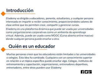 Introducción	
  
Eliademy	
  va	
  dirigido	
  a	
  educadores,	
  ponente,	
  estudiantes,	
  y	
  cualquier	
  persona	
  
interesada	
  en	
  impar6r	
  o	
  recibir	
  conocimiento,	
  proporcionándoles	
  salones	
  de	
  
clase	
  online	
  que	
  les	
  permiten	
  crear,	
  compar6r	
  y	
  gerenciar	
  cursos	
  
Eliademy	
  es	
  una	
  plataforma	
  dinámica	
  que	
  puede	
  ser	
  usada	
  por	
  universidades	
  
como	
  yorganizaciones	
  corporativas	
  como	
  un	
  ambiente	
  de	
  aprendizaje	
  
virtual.	
  Además,	
  puede	
  ser	
  usado	
  como	
  MOOC	
  (Curso	
  abierto	
  online	
  masivo)	
  
donde	
  cualquier	
  persona	
  puede	
  enseñar	
  a	
  otra.	
  	
  
	
  
	
  
	
  
Muchas	
  personas	
  creen	
  que	
  los	
  educadores	
  están	
  limitados	
  a	
  las	
  universidades	
  
o	
  colegios.	
  Ésta	
  idea	
  ha	
  cambiado.	
  Cualquiera	
  con	
  un	
  conocimiento	
  superior	
  
en	
  relación	
  a	
  un	
  tópico	
  especíﬁco	
  puede	
  enseñar	
  algo.	
  Colegas,	
  ins6tutos	
  de	
  
entrenamiento	
  y	
  capacitación,	
  organizaciones,	
  entrenadores	
  depor6vos,	
  
entrenadores,	
  entre	
  otros	
  pueden	
  usar	
  Eliademy	
  
Quién	
  es	
  un	
  educador	
  
 