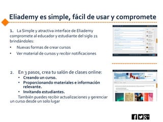 Eliademy	
  es	
  simple,	
  fácil	
  de	
  usar	
  y	
  compromete	
  
1.	
  	
  	
  La	
  Simple	
  y	
  atractiva	
  interface	
  de	
  Eliademy	
  
compromete	
  al	
  educador	
  y	
  estudiante	
  del	
  siglo	
  21	
  
brindándoles:	
  
•  	
  Nuevas	
  formas	
  de	
  crear	
  cursos	
  
•  	
  Ver	
  material	
  de	
  cursos	
  y	
  recibir	
  notiﬁcaciones	
  
2.  En	
  3	
  pasos,	
  crea	
  tu	
  salón	
  de	
  clases	
  online:	
  	
  
•  Creando	
  un	
  curso.	
  	
  
•  Proporcionando	
  materiales	
  e	
  información	
  
relevante.	
  
•  Invitando	
  estudiantes.	
  	
  
	
  También	
  puedes	
  recibir	
  actualizaciones	
  y	
  gerenciar	
  
un	
  curso	
  desde	
  un	
  solo	
  lugar	
  
 