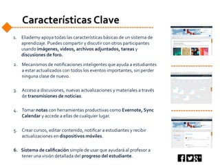 Características	
  Clave	
  
1.  Eliademy	
  apoya	
  todas	
  las	
  características	
  básicas	
  de	
  un	
  sistema	
  de	
  
aprendizaje.	
  Puedes	
  compartir	
  y	
  discutir	
  con	
  otros	
  participantes	
  
usando	
  imágenes,	
  videos,	
  archivos	
  adjuntados,	
  tareas	
  y	
  
discusiones	
  de	
  foro.	
  
	
  
	
  
2.  Mecanismos	
  de	
  notiﬁcaciones	
  inteligentes	
  que	
  ayuda	
  a	
  estudiantes	
  
a	
  estar	
  actualizados	
  con	
  todos	
  los	
  eventos	
  importantes,	
  sin	
  perder	
  
ninguna	
  clase	
  de	
  nuevo.	
  
3.  Acceso	
  a	
  discusiones,	
  nuevas	
  actualizaciones	
  y	
  materiales	
  a	
  través	
  
de	
  transmisiones	
  de	
  noticias.	
  
4.  Tomar	
  notas	
  con	
  herramientas	
  productivas	
  como	
  Evernote,	
  Sync	
  
Calendar	
  y	
  accede	
  a	
  ellas	
  de	
  cualquier	
  lugar.	
  
5.  Crear	
  cursos,	
  editar	
  contenido,	
  notiﬁcar	
  a	
  estudiantes	
  y	
  recibir	
  
actualizaciones	
  en	
  dispositivos	
  móviles.	
  
6.  Sistema	
  de	
  caliﬁcación	
  simple	
  de	
  usar	
  que	
  ayudará	
  al	
  profesor	
  a	
  
tener	
  una	
  visión	
  detallada	
  del	
  progreso	
  del	
  estudiante.	
  
 