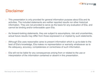 Disclaimer
- This presentation is only provided for general information purpose about Elia and its
activities. The included statements are neither reported results nor other historical
information. They are not provided to serve as the basis for any evaluation of Elia, and
cannot be binding and/or enforceable upon Elia.
- As forward-looking statements, they are subject to assumptions, risk and uncertainties,
actual future results may differ from those expressed in or implied by such statements.
- Although Elia uses reasonable cares to present information which is up-to-date to the
best of Elia's knowledge, Elia makes no representation or warranty whatsoever as to
the adequacy, accuracy, completeness or correctness of such information.
- Elia will not be liable for any consequences arising from or related to the use or
interpretation of the information contained or absent in this presentation.

Elia Group full year results 2013 / Brussels, 28.2.2014

2 / 30

 