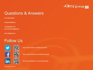 Questions & Answers
Tom Schockaert
Investor Relations
+32 (0)2/546.75.79
tom.schockaert@elia.be
www.eliagroup.eu

Follow Us
http://www.twitter.com/eliacorporate

http://www.facebook.com/eliacorporate

http://www.linkedin.com/company/elia

Brussels, 28.2.2014

 