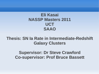 Eli Kasai
          NASSP Masters 2011
                UCT
               SAAO

Thesis: SN Ia Rate in Intermediate-Redshift
              Galaxy Clusters

     Supervisor: Dr Steve Crawford
    Co-supervisor: Prof Bruce Bassett
 