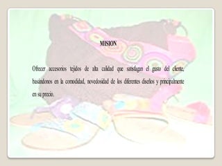 MISION


Ofrecer accesorios tejidos de alta calidad que satisfagan el gusto del cliente,
basándonos en la comodidad, novedosidad de los diferentes diseños y principalmente
en su precio.
 