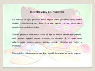 IDENTIFICACION DEL PRODUCTO


Las sandalias son aptas para todo tipo de mujeres y niñas que quieren verse y sentirse
cómodas; están diseñadas para climas cálidos sobre todo en el verano, además sirven
para diversos propósitos estéticos.


Nuestros productos están hechos a base de fique en diversos modelos (tres puntadas,
estilo romanas, egipcias) además, contamos con diversidad de accesorios como
collares, aretes, pulseras, correas, ganchos, mochilas adornadas con piedras y
mostacillas.


Estos artículos están compuestos por fique, material fundamental de nuestra empresa.
 